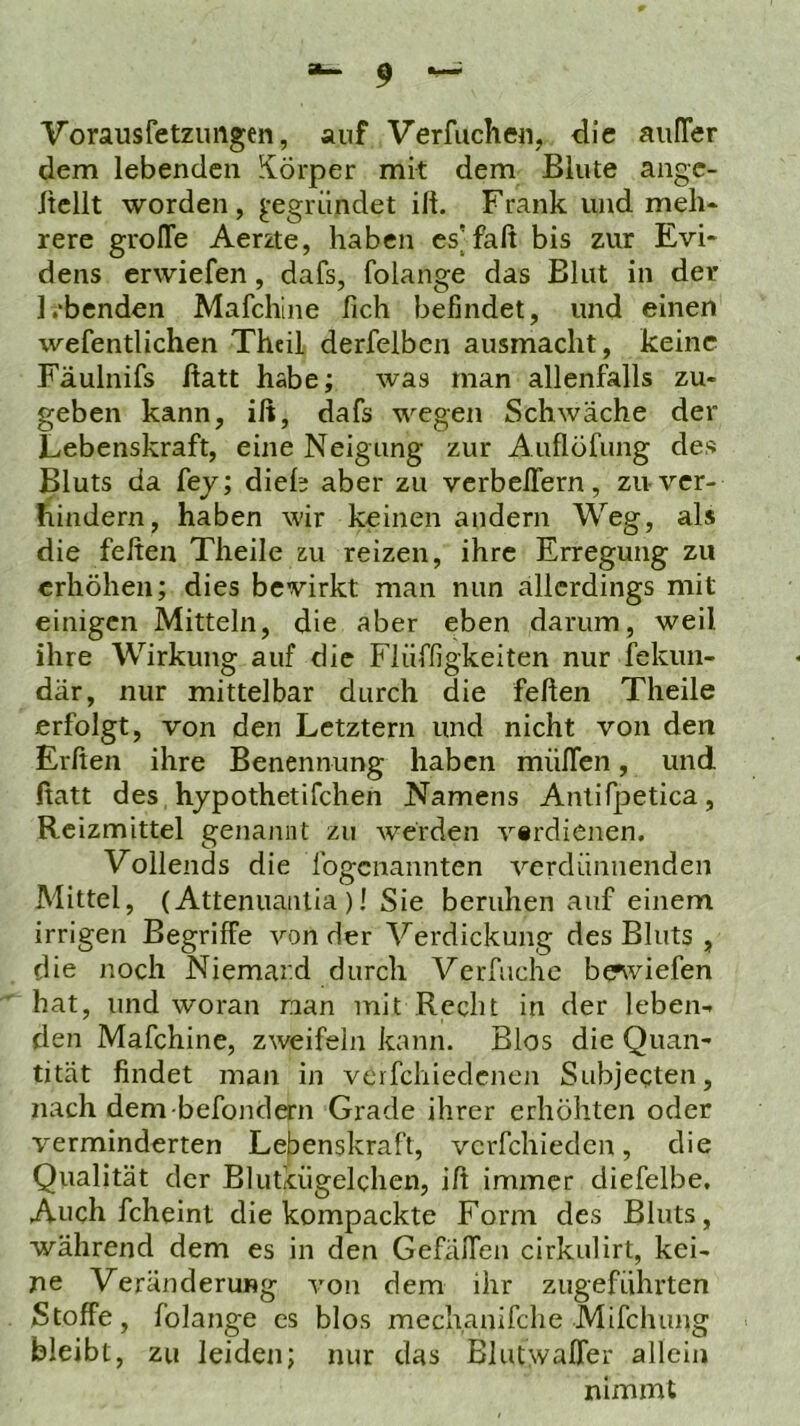 Vorausfetzimgen, auf Verfuchen, die auITer dem lebenden Körper mit dem Blute angc- Itellt worden, ^-egründet ift. Frank und meh* rere groffe Aerzte, haben es[faß bis zur Evi- dens erwiefen, dafs, folange das Blut in der 1,‘benden Mafchine lieh befindet, und einen wefentlichen Thcil derfelbcn ausmaclit, keine Fäulnifs ftatt habe; was man allenfalls zu- geben kann, ift, dafs wegen Schwäche der Lebenskraft, eine Neigung zur Auflöfung des Bluts da fey; dieh aber zu verbeftern, zu ver- hindern, haben wir keinen andern Weg, als die fefteu Theile zu reizen, ihre Erregung zu erhöhen; dies bewirkt man nun allerdings mit einigen Mitteln, die aber eben darum, weil ihre Wirkung auf die Flüffigkeiten nur fekun- där, nur mittelbar durch die feiten Theile erfolgt, von den Letztem und nicht von den Elften ihre Benennung haben miiflen, und ftatt des hypothetifchen Namens Anlifpetica, Reizmittel genannt zu werden vtrdienen. Vollends die fogenannten verdünnenden Mittel, (Attenuaiitia )! Sie beruhen auf einem irrigen Begriffe von der Verdickung des Bluts , die noch Niemard durch Verfuche b^viefen hat, und woran nan mit Recht in der leben- den Mafchine, zweifeln kann. Bios die Quan- tität findet man in vcrfchiedcncn Subjecten, nach dem befondern Grade ihrer erhöhten oder verminderten Lebenskraft, vcrfchiedcn, die Qualität der Blutiügelchen, ift immer diefelbe. Auch fcheint die kompackte Form des Bluts, während dem es in den GefälTen cirkulirt, kei- ne Veränderung von dem ihr zugefiihrten Stoffe, folange cs blos mechanifche Mifclumg bleibt, zu leiden; nur das Blutivaffer allein nimmt