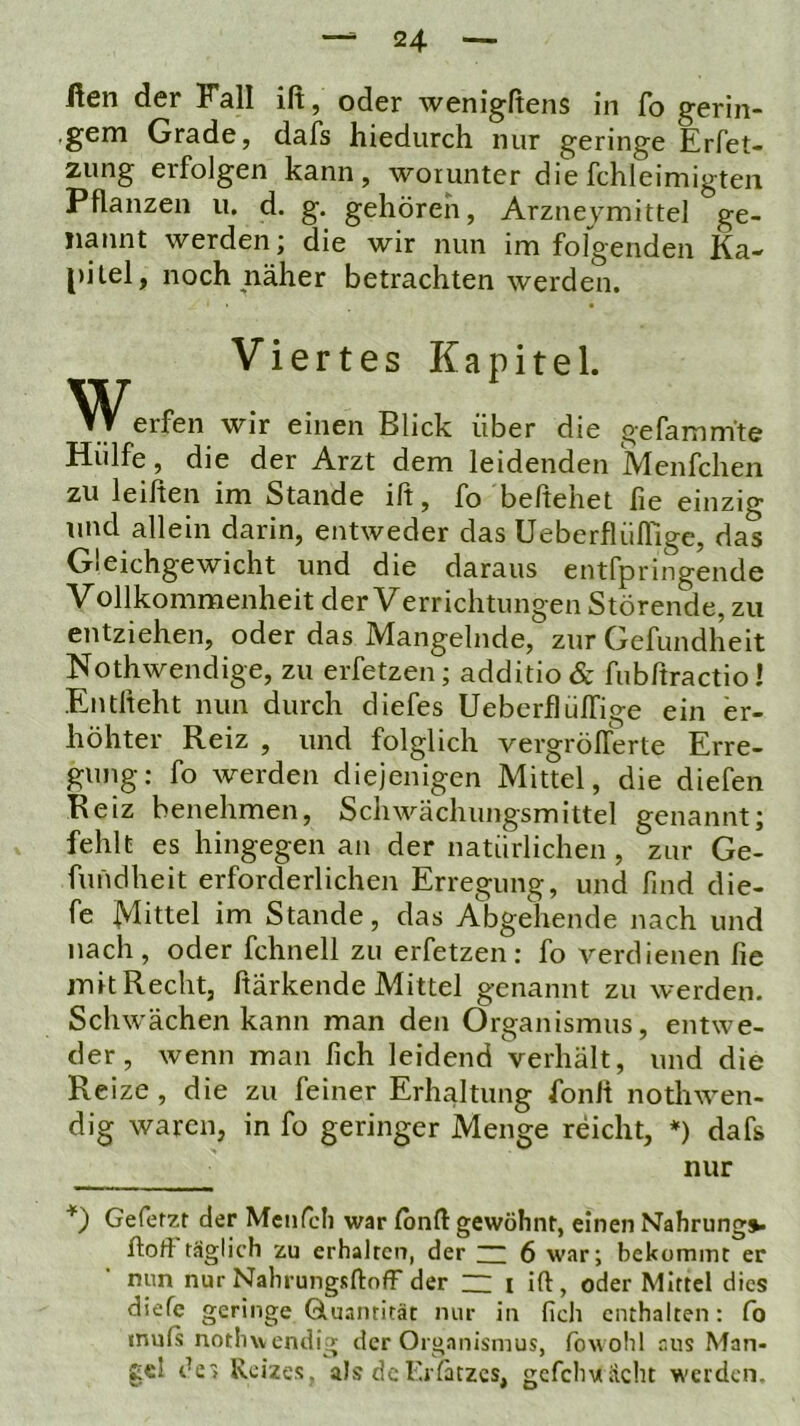 ßen der Fall ift, oder wenigftens in fo gerin- ■ gem Grade, dafs hiedurch nur geringe Erfet- zung erfolgen kann, worunter die fchleimigten Pflanzen u. d. g. gehören, Arzneymittel ge- nannt werden; die wir nun im folgenden Ka- pitel, noch näher betrachten werden. Viertes Kapitel. erfen wir einen Blick über die gefamm'te Hülfe, die der Arzt dem leidenden Menfchen zu leihen im Stande ift, fo behehet fie einzig lind allein darin, entweder das Ueberflüflige, das Gleichgewicht und die daraus entfpringende Vollkommenheit der Verrichtungen Störende, zu entziehen, oder das Mangelnde, zur Gefundheit Hothwendige, zu erfetzen; additio & fubßractio! Entheht nun durch diefes UeberflülTige ein er- höhter Reiz , und folglich vergrößerte Erre- gung; fo werden diejenigen Mittel, die diefen Reiz benehmen, Schwächungsmittel genannt; fehlt es hingegen an der natürlichen, zur Ge- fundheit erforderlichen Erregung, und find die- fe jVlittel im Stande, das Abgehende nach und nach, oder fchnell zu erfetzen: fo verdienen fie mit Recht, härkende Mittel genannt zu werden. Schwächen kann man den Organismus, entwe- der, wenn man fich leidend verhält, und die Reize, die zu feiner Erhaltung fonlt nothwen- dig waren, in fo geringer Menge reicht, *) dafs nur Gefetzt der Mciifcli war Ibnfl: gewöhnt, einen Nahrungv hoh täglich zu erhalten, der ~ 6 war; bekommt er nun nur Nahrungsftoff der ~ i ift , oder Mittel dies diefc geringe Gluantität nur in fich enthalten: fo muß nothwendig der Organismus, fowohl aus Man- ge! de» Reizes, als deKrfätzes, gcfchviacht werden.