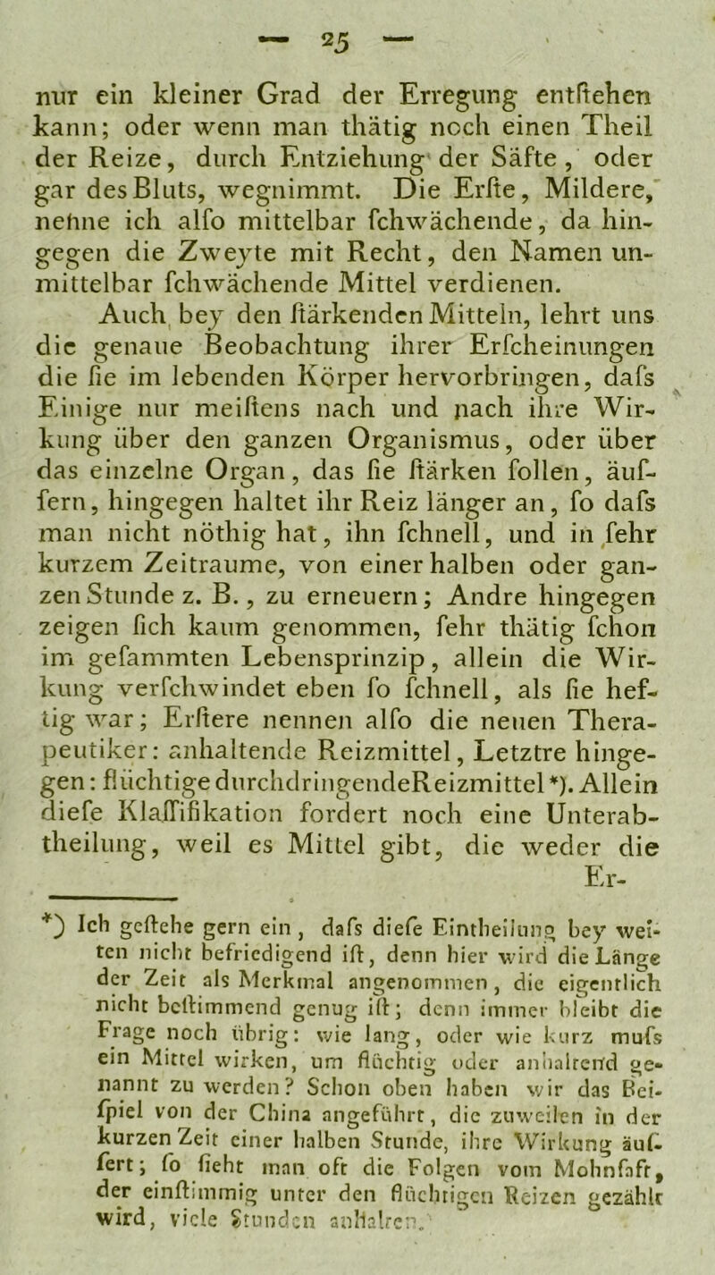 nur ein kleiner Grad der Erregung entftehen kann; oder wenn man thätig noch einen Theil der Reize, durch Entziehung der Säfte, oder gar des Bluts, wegnimmt. Die Erfte, Mildere, nehne ich alfo mittelbar fchwächende, da hin- gegen die Zwejte mit Recht, den Namen un- mittelbar fchwächende Mittel verdienen. Auch bey den Itärkendcn Mitteln, lehrt uns die genaue Beobachtung ihrer Erfcheinimgen die fie im lebenden Körper hervorbringen, dafs Einige nur meiftens nach und nach ihre Wir- kung über den ganzen Organismus, oder über das einzelne Organ, das fie fiärken follen, äuf- fern, hingegen haltet ihr Reiz länger an, fo dafs man nicht nöthighat, ihn fchnell, und in fehr kurzem Zeiträume, von einer halben oder gan- zen Stunde z. B., zu erneuern; Andre hingegen zeigen fich kaum genommen, fehr thätig fchon im gefammten Lebensprinzip, allein die Wir- kung verfchwindet eben fo fchnell, als fie hef- tig war; Elftere nennen alfo die neuen Thera- peutiker: anhaltende Reizmittel, Letztre hinge- gen : flüchtige durchdringendeReizmittel *). Allein diefe KlalTifikation fordert noch eine Unterab- theilung, weil es Mittel gibt, die weder die ___ El- Kh geftehe gern ein , dafs diefe Eintlieilnng bey wei- ten nicht befriedigend ift, denn hier wird die Länge der Zeit als Merkmal angenommen, die eigentlich nicht bertimmend genug ift; denn immer bleibt die Frage noch übrig; wie lang, oder wie kurz mufs ein Mittel wirken, um fluchtig oder aniialrcnd ge- nannt zu werden? Schon oben haben wir das Bei- fpiel von der China angeführt, die zuweilen in der kurzen Zeit einer halben Stunde, ihre Wirkung äuf- fert; fo fleht man oft die Folgen vom Mohnfafr, der einftiinmig unter den flüchtigen Reizen gezählt wird, viele Stunden anllalre;'.