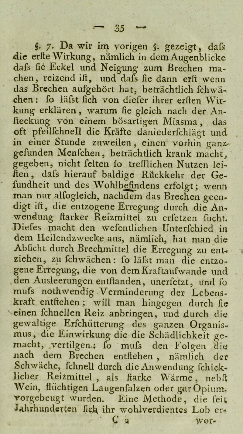 §, 7* wir im vorigen §. gezeigt, dafs 4ie erfte Wirkung, nämlich in dem Augenblicke dafs fie Eckel und Neigung zum Brechen ma- chen, reizend ilt, und dafs fie dann erlt wenn das Brechen aufgehört hat, beträchtlich fchwä- chen: fo läfst fich von diefer ihrer erJten Wir- kung erklären, warum fie gleich nach der An- fteckung von einem bösartigen Miasma, das oft pfeüfchnell die Kräfte daniederfehlägt und in einer Stunde zuweilen, einen vorhin gani:- gefunden Menfchen, beträchtlich krank macht;, gegeben, nicht feiten fo trefflichen Nutzen lei- hen, dafs hierauf baldige Rückkehr der Ge- fundheit und des Wohlbefedens erfolgt; wenn man nur alfogleich, nachdem das Brechen geen- digt ift, die entzogene Erregung durch die An- wendung Harker Reizmittel zu erfetzen fucht. Diefes macht den wefentlichen Unterfchied in dem Heilendzwecke aus, nämlich, hat man die Abficht durch Brechmittel die Erregung zu ent- ziehen, zu fchwächen: fo läfst man die entzo- gene Erregung, die von dem Kraftaufwande und den Ausleerungen entftanden, unerfetzt. Und fo mufs nothwendig Verminderung der Lebens- kraft entliehen ; will man hingegen durch fie einen fchnellen Reiz anbringen, und durch die gewaltige Erfchütterung des ganzen Organis- mus, die Einwirkung die die Schädlichkeit ge- macht, vertilgen-;- fo mufs den Folgen die nach dem Brechen entliehen , nämlich der Schwäche, fchnell durch die Anwendung fchick- licher Reizmittel , als fiarke Wärme, nebfi Wein, flüchtigen Laugenfalzen oder gtir Opium» vorgebeugt wurden. Eine Methode, die feit JahrhuncUrten fich ihr wohlverdientes Lob er-* C a Wor-