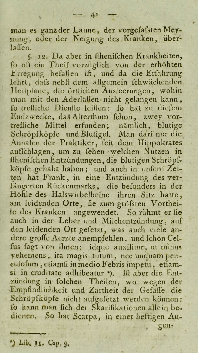 man es ganz der Laune, der vorgefafsten Mcj- suing, oder der Neigung des Kranken, über- iaffen. §. 12. Da aber in fthenifchen Krankheiten, fo oft ein Theif vorzüglich von der erhöhten Frregung befallen iJi, und da die Erfahrung lehrt, dafs nebfi dem allgemein fchwächenden Heilplane, die örtlichen Ausleerungen, wohin man mit den Aderlälfen nicht gelangen kann, fo trefliche Dienlie leihen: fo hat zu diefem Endzwecke, das Alterthum fchon, zwej vor- trefliche Mittel erfunden; nämlich, blutige Schröpfköpfe und Blutigel. Man darf nur die Annalen der Praktiker, feit dem Hippokrates auffchlagen, um zu fehen'welchen Nutzen in hhenifchen Entzündungen, die blutigen Schröpf- köpfe gehabt haben; und auch in unfern Zei- ten hat Frank, in eine Entzündung des ver- längerten Rückenmarks, die befonders in der Höhle des Halswirbelbeine ihren Sitz hatte, am leidenden Orte, fie zum gröfsten Vorthei- ie des Kranken angewendet. So rühmt er he auch in der Leber und Milchentzündung, auf den leidenden Ort gefetzt, was auch viele an- dere groffe Aerzte anempfehlen, und fchon Cel- fus fagt von ihnen: idque auxilium, ut minus vehemens, ita magis tutum, nec unquam peri- culofum, etiamfi in medio Febris impetu, etiam- si in cruditate adhibeatur *). Ili aber die Ent- zündung in folchen Theilen, wo wegen der Ernpfindlichkeit und Zartheit der Gefäffe die Schröpfköpfe nicht aufgefetzt werden können; fo kann man fich der Skarifikationen allein be- dienen. So hat Scarpa, in einer heftigen Au- . gen- •) Lib* H» Cap, 5,