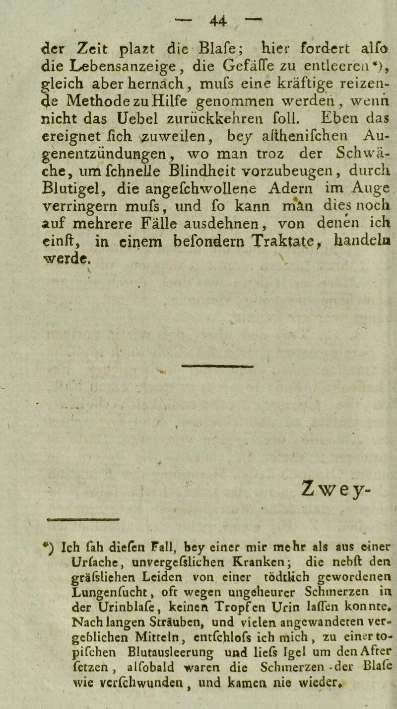 der Zeit plazt die Blafe; hier fordert alfo die Lebensanzeige, die GefäfTe zu entleeren*), gleich aber hernach, mufs eine kräftige reizen- de Methode zu Hilfe genommen werden, wenn nicht das Uebel zurückkehren foll. Eben das ereignet lieh zuweilen, bey alihenifchen Au- genentzündungen, wo man troz der Schwä- che, um fchnelie Blindlieit vorzubeugen, durch Blutigel, die angefchwollene Adern im Auge verringern mufs, und fo kann m*an dies noch auf mehrere Fälle ausdehnen, von denen ich einft, in einem befondern Traktate, handeln werde. Zwey- *) Ich fah dielen Fall, bey einer mir mehr als aus einer Uriache, unvergcfslichen Kranken; die nebft den grälsliehen Leiden von einer tödtUch gewordenen Lungenfucht, oft wegen ungeheurer Schmerzen in der Urinblalc, keinen Tropfen Urin laflen konnte. Nach langen Sträuben, und vielen angewandeten ver- geblichen Mitteln, eiitfchlofs ich mich , zu einer to- pifchen Blutausleerung und liefs Igel um den After fetzen, alfobald waren die Schmerzen-der Blafe wie vcrichwunden, und kamen nie wieder»