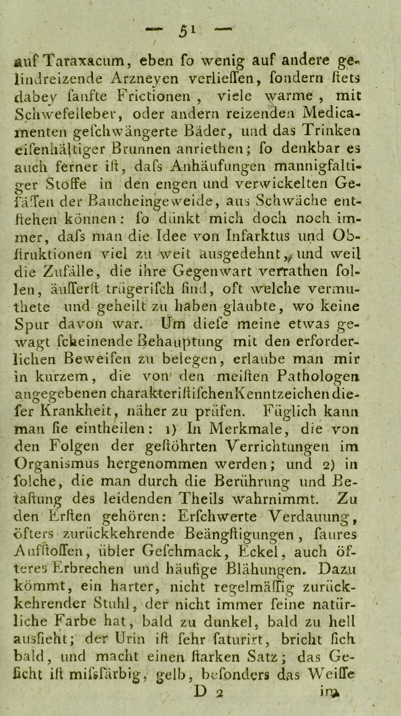 auf Taraxacum, eben fo wenig auf andere ge-, lindreizende Arzneyen verlieffen, fondern ftets dabev^ fanfte Frictionen , viele warme , mit Schwefeilebev, oder andern reizenden Medica- itienten gefchwangerte Bäder, und das Trinken eifenhäftiger Brunnen anriethen; fo denkbar es auch ferner ift, dafs Anhäufungen mannigfalti- ger Stoffe in den engen und verwickelten Ge- 1 affen der Baucheingeweide, aus Schwäche ent- Itehen können: fo dünkt mich doch noch im- mer, dafs man die Idee von Infarktus und Ob- liruktionen viel zu weit ausgedehnt und weil die Zufälle, die ihre Gegenwart vefrathen fol- len, äufferlt trügerifch lind, oft welche vermu- thete und geheilt zu haben glaubte, wo keine Spur davon war. Um diefe meine etwas ge- wagt fckeinende Behauptung mit den erforder- lichen Beweifen zu belegen, erlaube man mir in kurzem, die von den meiffen Pathologen angegebenen charakterillifchenKenntzeichendie- fer Krankheit, näher zu prüfen. Füglich kann man fie eintheilen: i) In Merkmale, die von den Folgen der geftöhrten Verrichtungen im Organismus hergenommen werden; und 2) in folche, die man durch die Berührung und Be- taftung des leidenden Theils wahrnimmt. Zu den Erften gehören: Erfchwerte Verdauung, öfters zurückkehrende Beänglligungen, faures Aufftoffen, übler Gefchmack, Eckel, auch öf- teres Erbrechen und häufige Blähungen. Dazu kömmt, ein harter, nicht regelmälTig zurück- kehrender Stuhl, der nicht immer feine natür- liche Farbe hat, bald zu dunkel, bald zu hell ausfieht; der Urin ift fehr faturirt, bricht lieh bald, und macht einen Itarken Satz; das Ge- ßcht ift mifsfärbig, gelb, befonders das WeiCTe D 2 in^