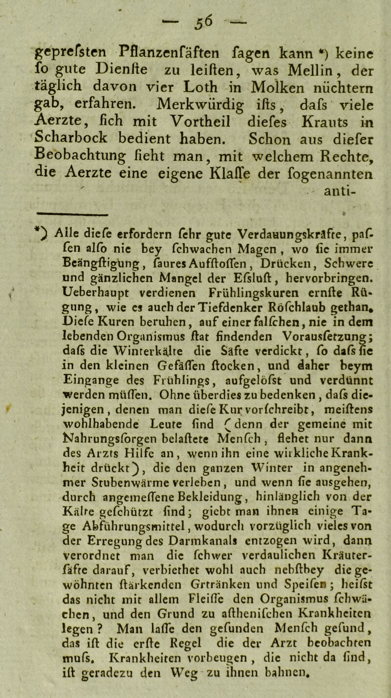 geprefsten Pflanzenfäften fagen kann *) keine fo gute Dienlte zu leiften, was Mellin, der täglich davon vier Loth in Molken nüchtern gab, erfahren. Merkwürdig ilts, dafs viele Aerzte, lieh mit Vortheil diefes Krauts in Scharbock bedient haben. Schon aus diefer Beobachtung lieht man, mit welchem Rechte, die Aerzte eine eigene KlalTe der fogenannten anti- Alle diele erfordern lehr gute Verdaaungskräfre, pafl len allb nie bey fchwachen Magen, wo lie immer Beängftigbng, laures AufftolTen , Drücken, Schwere und gänzlichen Mangel der Eisluft, hervorbringen. Ueberhaupt verdienen Frühlingskuren ernfte Rü* giing, wie cs auch der Tiefdenker Röfchlaub gethan, Diele Kuren beruhen, auf einer fallchen, nie indem lebenden Organismus ftat findenden Vorausletzung; daß die Winrerkähe die Säfte verdickt, Co daß fie in den kleinen Gefäften ftocken, und daher beym Eingänge des Frühlings, aufgelößt und verdünnt werden müflen. Ohne überdies zu bedenken , daß die- jenigen , denen man diefeKurvorlchreibt, meiftens wohlhabende Leute find ([denn der gemeine mit hJahrungslbrgen belaftete Menfch , flehet nur dann des Arzts Hilfe an, wenn ihn eine wirkliche Krank- heit drückt), die den ganzen Winter in angeneh- mer Stubenwärme verleben , und wenn fie ausgehen, durch angcmelfene Bekleidung, hinlänglich von der Kälte gefchützt find; giebt man ihnen einige Ta- ge Abfiihrungsmittel, wodurch vorzüglich vieles von der Erregung des Darmkanals entzogen wird, dann verordnet man die fchwer verdaulichen Kräuter- fäfre darauf, verbiethet wohl auch nebfthey die ge- wöhnten ftärkenden Grtränken und Speifen; heißt das nicht mit allem Fleifl'e den Organismus Ichwü- chen, und den Grund zu afthenifchen Krankheiten legen ? Man lafle den gefunden Menfch gefund, das ift die erfte Regel die der Arzt beobachten muß, Krankheiten Vorbeugen , die nicht da find, ift geradezu den Weg zu ihnen bahnen.