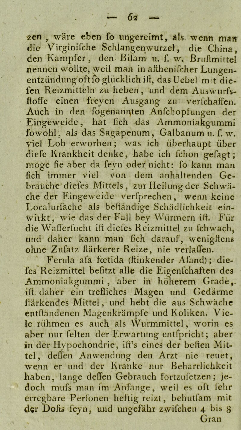 zen , wäre eben fo ungereimt, als wenn man die Virginifche Schlangenwurzel, die China, den Kampfer, den Bilam u. f. w. ßriiftmittel nennen wollte, weil man in afthenifcher Liingen- entziindungoft fo glücklich ilt, dasUebel m't die- fen Reizmitteln zu heben, und dem Auswurfs- itoffe einen freyen Ausgang zu verlichalfen. Auch in den fogenannten Anfcbopfungen der Eingeweide, hat lieh das Ammoniakgummi fowohl, als das Sagapenum, Galbanum u. f. w. viel Lob erworben; was ich überhaupt über diefe Krankheit denke, habe ich fchon gefagt; möge fie aber da feyn oder nicht: fo kann man fich immer viel von dem anhaltenden Ge- brauche diefes Mittels, zur Heilung der Schwä- che der Eingeweide verfprechen, wenn keine Localurfache als beftändige Schädlichkeit ein- wiikt, wie das der Fall bey Würmern ilt. Für die WalTerfucht ilt diefes Reizmittel zu fchwach, und daher kann man lieh darauf, wenigllens ohne Zufatz Itärkerer Reize, nie verlalTen. Ferula afa feetida (ftinkender Afand); die- fes Reizmittel befitzt alle die Eigenfchaften des Ammoniakgummi , aber in höherem Grade^ ilt, daher ein trefliches Magen und Gedärme fiärkendes Mittel, und hebt die aus Schwäche entltandenen Magenkrämpfe und Koliken. Vie- le rühmen es auch als Wurmmittel, worin es aber nur feiten der Erwartung entfpricht; aber in der Hypochondrie, ilt’s eines der beiten Mit- tel, delfen Anwendung den Arzt nie reuet, wenn er und der Kranke nur Beharrlichkeit haben, lange delfen Gebrauch fortzul'etzen; je- doch mufs man im Anfänge, weil es oft lehr erregbare Perionen heftig reizt, behutfam mit der Dofis feyn, und ungefähr zwifclien 4 bis g Gran