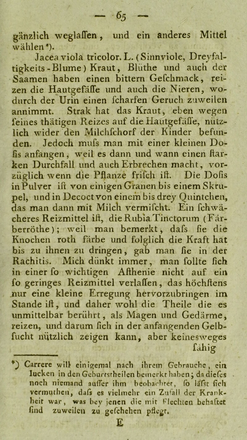 gänzlich weglalTen, und ein anderes Mittel wählen*). Jacea viola trlcolor. L. (Sinnviole, Dreyfal- tigkeits-Blume ) Kraut, Blüthe und auch der Saamen haben einen bittern Gefchmack, rei- zen die Hautgefäffe und auch die Nieren, wo- durch der Urin einen fcharfen Geruch zuweilen annimmt. Strak hat das Kraut, eben wegen feines thätigen Reizes auf die Hautgefafle, nütz- lich wider den Milchfchorf der Kinder befun- den. Jedoch mufs man mit einer kleinen Do- fis anfangen, weil es dann und wann einen ftar- ken Durchfall und auch Erbrechen macht, vor- züglich wenn die Pflanze frifch ift. Die Dofis in Pulver ift von einigen Granen bis einem Skru- pel, und in Decoct von einem bis drey Quintchcn, das man dann mit Milch vermifcht. Ein fchwa- cheres Reizmittel ift, dieRubiaTinctprum (Fär- berröthe); weil man bemerkt, dafs fie die Knochen roth färbe und folglich die Kraft hat bis zu ihnen zu dringen, gab man fie in der Rachitis. Mich dünkt immer, man follte fich in einer fo wichtigen Afthenie nicht auf ein fo geringes Reizmittel verlallen, das höchftens nur eine kleine Erregung hervorzubringen im Stande ift, und daher wohl die Theile die es unmittelbar berührt, als Magen und Gedärme, reizen, und darum fich in der anfangenden Gelb- fucht nützlich zeigen kann, aber keinesweges f^hig Carrere will einia;emal nach ihrem Gebrauche, ein lucken in den Geburrsrhcilen bemerkt haben j da diefcs noch niemand auifer ihm beobachrer, (b läfst {ich vermuthen, dafs es vielmehr ein Zu'all der Krank- heit war, was bey jenen die mit blechten behaftet find zuweilen zu gefchehen pflegt. E