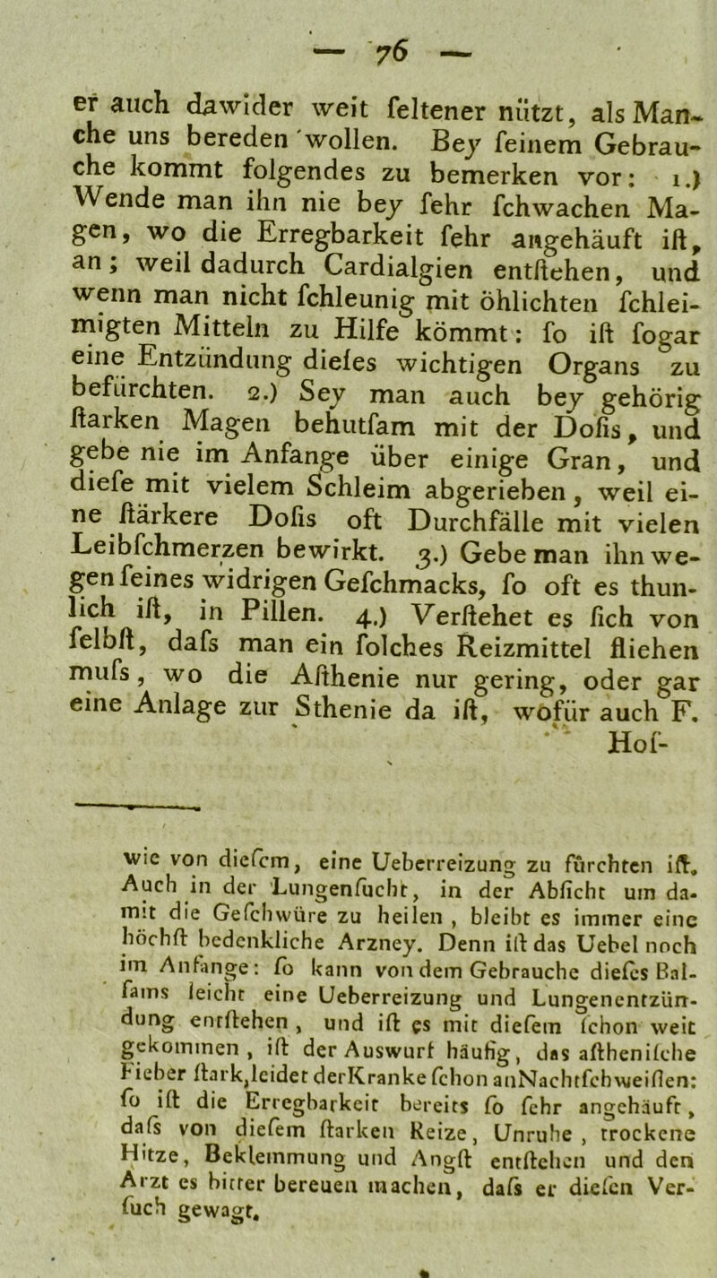 — 75 — Brauch dawider weit feltener nützt, als Man- che uns bereden wollen. Bey feinem Gebrau- che kommt folgendes zu bemerken vor: i.) Wende man ihn nie bey fehr fchwachen Ma- gen, wo die Erregbarkeit fehr angehäuft ift, an , weil dadurch Cardialgien entliehen, und wenn man nicht fchleunig mit öhlichten fchlei- migten Mitteln zu Hilfe kömmt; fo ift fogar eine Entzündung dieles wichtigen Organs zu befürchten. 2.) Sey man auch bey gehörig Harken Magen behutfam mit der Dofis, und gebe nie im Anfänge über einige Gran, und diefe mit vielem Schleim abgerieben, weil ei- ne ßärkere Dofis oft Durchfälle mit vielen Leibfehmerzen bewirkt. Gebe man ihn we- genfeines widrigen Gefchniacks, fo oft es thun- lich ift, in Pillen. 4.) Verliehet es fich von felbft, dafs man ein folches Reizmittel fliehen mufs, wo die Afthenie nur gering, oder gar eine Anlage zur Sthenie da ift, wofür auch F, Hof- wic von diefem, eine Ueberreizung zu furchten ifl. Auch in der Lungenfuebr, in der Abficht um da- mit die Gefebwüre zu heilen , bleibt es immer eine höchft bedenkliche Arzney. Denn ill das Uebel noch im Anfänge: Ib kann von dem Gebrauche dieles Bai- fams leicht eine Ueberreizung und Lungenentzün- dung entliehen , und ift es mit dielem (chon weit gekommen, ift der Auswurf häufig, das afthenilche hieber ftark,leidet derKranke Ichon anNachtfehweifien: fo ift die Erregbarkeit bereits fo fehr angchäuft, dafs von dielem Harken Reize, Unruhe, trockene Hitze, Beklemmung und Angft entliehen und den Arzt es bitter bereuen machen, dals er dielen Ver- fuch gewagt.