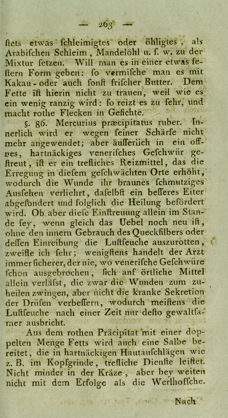 ftets etwas fchleimigtes oder öliligtes , als Arabifchen Schleim , Mandelöhl u. f. w. zu der Mixtur fetzen. Will man es in einer etwas fe- Aern Form geben; fo vermifche man es mit Kakau - oder auch fonA frifcher Butter. Dem Fette iA hierin nicht zu trauen, weil wie es ein wenig ranzig wird: fo reizt es zu fehr, und macht rothe Flecken in GeAchte. §. g6. Mercurius praecipitatus ruber. In- nerlich wird er wegen feiner Schärfe nicht mehr angewendet; aber äulTerlich in ein off- nes, hartnäckiges venerifches Gefchwür ge- Areut, iA er ein treffiches Reizmittel, das die Erregung in diefem gefchwachten Orte erhöht, wodurch die Wunde ihr braunes fchmutziges x\usfehen verliehrt, dafelbA ein befferes Eiter abgesondert und folglich die Heilung befördert wird. Ob aber diele EinAreuung allein im Stan- de fey, wenn gleich das Uebel noch neu iA, ohne den innern Gebrauch des Queckfilbers oder deffen Einreibung die LuAfeuche auszurotten, zweiAe ich fehr; wenigAens handelt der Arzt immer ficherer, der nie, wo venerifche Gefchwüre fchon ausg'ebrochen, fich anf örtliche Mittel allein verlafst, die zwar die Wunden zum zu- heilen zwingen, aber nicht die kranke Sekretion der Drüfen verbeffern, wodurch meiAens die LuAfeuche nach einer Zeit nur deAo gewaltfa- mer ausbricht. Aus dem rothen Präcipitat 'mit einer dop- pelten Menge Fetts wird auch eine Salbe be- reitet, die in hartnäckigen Hautaufchlägen wie z. ß. im Kopfgrinde, treffiche DienAe leiAet. Nicht minder in der Kräze , aber bey weiten nicht mit dem Erfolge als die Werlhoffche. Nach