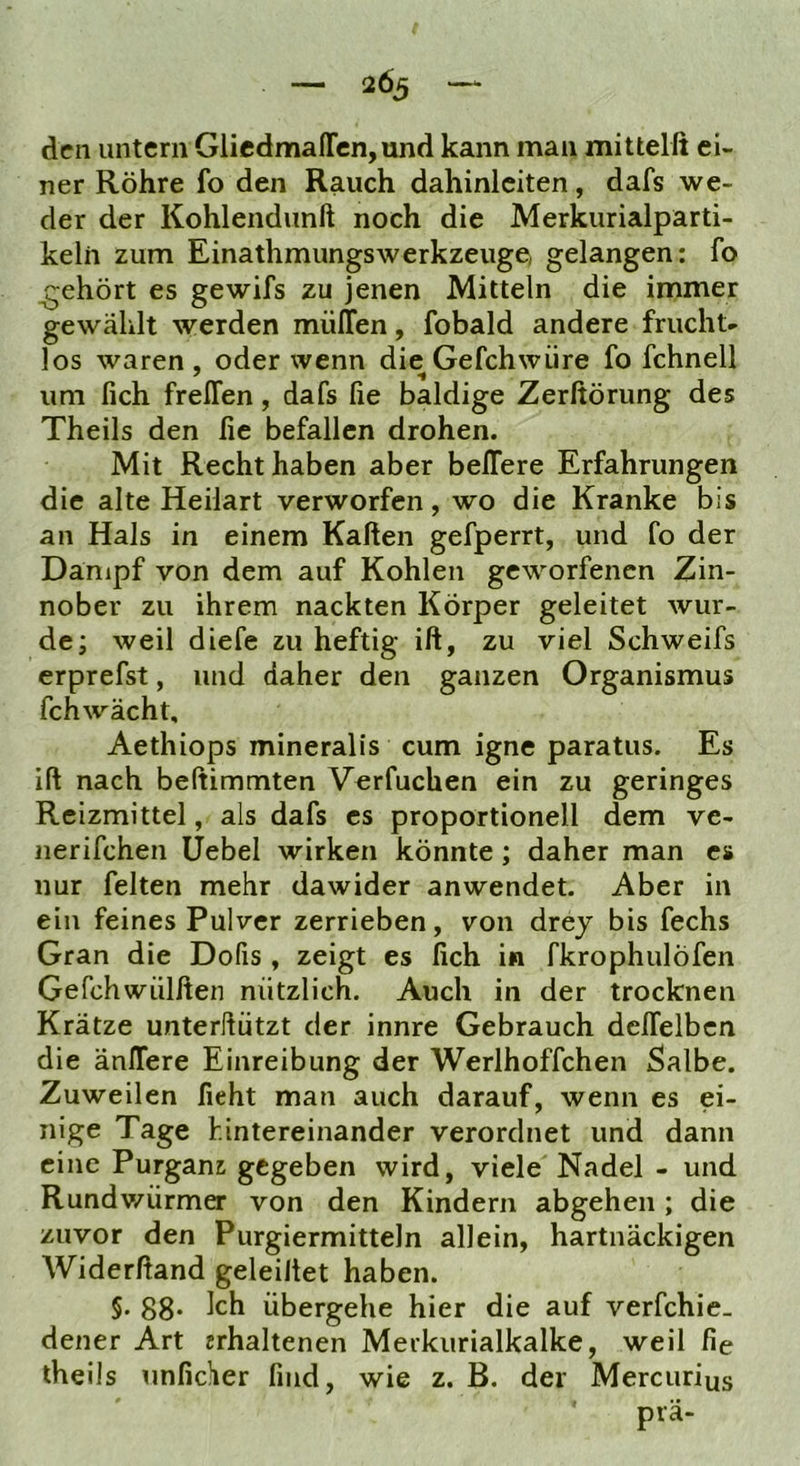 den untern GliedmaITcn,und kann man mittelß ei- ner Röhre fo den Rauch dahinlciten, dafs we- der der Kohlendunft noch die Merkurialparti- keln zum Einathmungswerkzeuge, gelangen: fo gehört es gewifs zu jenen Mitteln die immer gewählt werden miilTen, fobald andere frucht- los waren , oder wenn die Gefchwüre fo fchnell um fich frelTen, dafs fie baldige Zerßörung des Theils den fie befallen drohen. Mit Recht haben aber belfere Erfahrungen die alte Heilart verworfen, wo die Kranke bis an Hals in einem Kaßen gefperrt, und fo der Danipf von dem auf Kohlen geworfenen Zin- nober zu ihrem nackten Körper geleitet wur- de; weil diefe zu heftig iß, zu viel Schweifs erprefst, und daher den ganzen Organismus fchwächt, Aethiops mineralis cum igne paratus. Es iß nach beßimmten Verfuchen ein zu geringes Reizmittel, als dafs es proportionell dem ve- nerifchen üebel wirken könnte; daher man es nur feiten mehr dawider anwendet. Aber in ein feines Pulver zerrieben, von drej bis fechs Gran die Dofis , zeigt es fich in fkrophulöfen Gefchwülfien nützlich. Auch in der trocknen Krätze unterllützt der innre Gebrauch delfelbcn die änlfere Einreibung der Werlhoffchen Salbe. Zuweilen fieht man auch darauf, wenn es ei- nige Tage hintereinander verordnet und dann eine Purganz gegeben wird, viele Nadel - und Rundv/ürmer von den Kindern abgehen; die zuvor den Purgiermitteln allein, hartnäckigen Widerfiand geleißet haben. §. 88* Ich übergehe hier die auf verfchie. dener Art «rhaltenen Merkurialkalke, weil fie theils unficher find, wie z. B. der Mercurius prä-