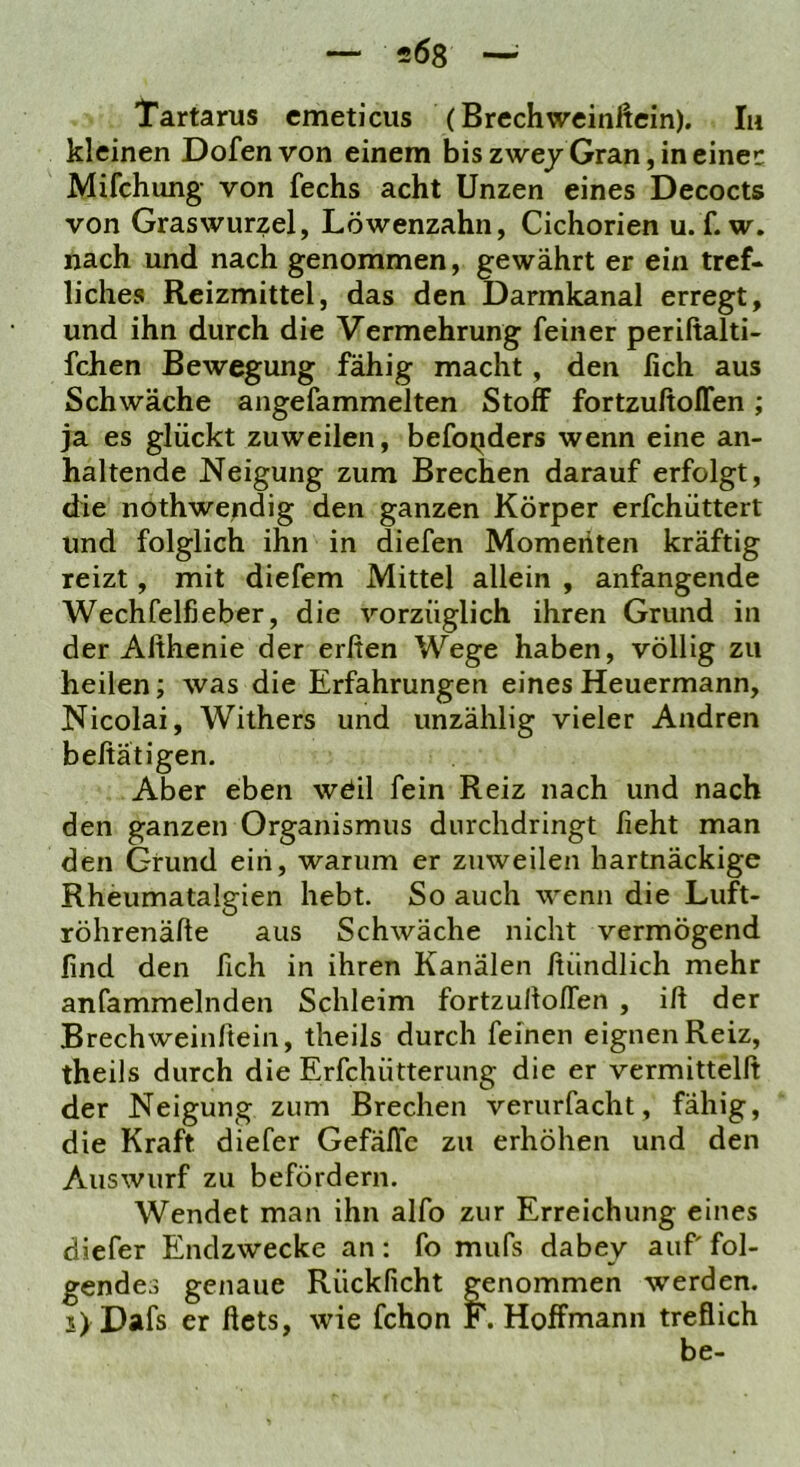Tartarus cmeticus (Brechweinftein). In kleinen Dofenvon einem bis zwej Gran, in einer: Mifchung von fechs acht Unzen eines Decocts von Graswurzel, Löwenzahn, Cichorien u. f. w. nach und nach genommen, gewährt er ein tref- liche» Reizmittel, das den Darmkanal erregt, und ihn durch die Vermehrung feiner periftalti- fchen Bewegung fähig macht, den lieh aus Schwäche angefammelten Stoff fortzuftolTen; ja es glückt zuweilen, befotiders wenn eine an- haltende Neigung zum Brechen darauf erfolgt, die nothwepdig den ganzen Körper erfchüttert und folglich ihn in diefen Momenten kräftig reizt, mit diefem Mittel allein , anfangende Wechfelfieber, die vorzüglich ihren Grund in der Afthenie der erfien Wege haben, völlig zu heilen; was die Erfahrungen eines Heuermann, Nicolai, Withers und unzählig vieler Andren beftätigen. Aber eben wöil fein Reiz nach und nach den ganzen Organismus durchdringt lieht man den Grund ein, warum er zuweilen hartnäckige Rheumatalgien hebt. So auch wenn die Luft- röhrenäfte aus Schwäche nicht vermögend find den fich in ihren Kanälen fiündlich mehr anfammelnden Schleim fortzulloffen , ifi der Brechweinftein, theils durch feinen eignen Reiz, theils durch die Erfchütterung die er vermittelft der Neigung zum Brechen verurfacht, fähig, die Kraft diefer Gefäflc zu erhöhen und den Auswurf zu befördern. Wendet man ihn alfo zur Erreichung eines diefer Endzwecke an: fo mufs dabey auf fol- gendes genaue Rücklicht genommen werden. i>Dafs er ficts, wie fchon F. Hoffmann treflich be-