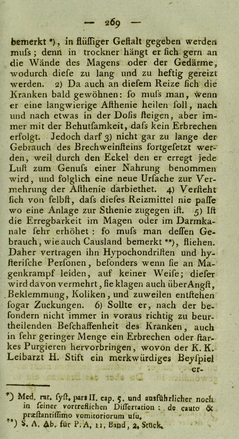 bemerkt *), ln flüffiger Geftalt gegeben werden miifs ; denn in trockner hängt er lieh gern an die Wände des Magens oder der Gedärme, wodurch diefe zu lang und zu heftig gereizt werden. 2) Da auch an diefem Reize lieh die Kranken bald gewöhnen: fo mufs man, wenn er eine langwierige Althenie heilen foll, nach und nach etwas in der Dofis ßeigen, aber im- mer mit der Behutfamkeit, dafs kein Erbrechen erfolgt. Jedoch darf 3) nicht gar zu lange der Gebrauch des Brechweinfteins fortgefetzt wer- den, weil durch den Eckel den er erregt jede Luft zum Genufs einer Nahrung benommen wird, und folglich eine neue Urfache zur Ver- mehrung der Afthenie darbiethet. 4) Verfteht fich von felbft, dafs diefes Reizmittel nie paffe wo eine Anlage zur Sthenie zugegen ift. 3) Ift die Erregbarkeit im Magen oder im Darmka- nale fehr erhöhet : fo mufs man deffen Ge- brauch, wie auch Causland bemerkt **), fliehen. Daher vertragen ihn Hjpochondriften und hj- fterifche Perfonen, befonders wenn fie an Ma- genkrampf leiden, auf keiner Weife; diefer wird davon vermehrt, fie klagen auch überAngft, Beklemmung, Koliken, und zuweilen entliehen fogar Zuckungen. 6) Sollte er, nach der be- fondern nicht immer in voraus richtig zu beur- theilenden Befchaftenheit des Kranken, auch in fehr geringer Menge ein Erbrechen oder ftar- kes Purgieren hervorbringen, wovon der K. K. Leibarzt H. Stift ein merkwürdiges Bejfpiel er- D Med, rat, fyft*parill. cap. 5. und ausführlicher noch in (einer vortreflichen DiiTertacion ; de cauto & praeftantiHimo vomitoriorum ulü, ’*) S. A, Ab, für P.A, u, Band, a»Stück*