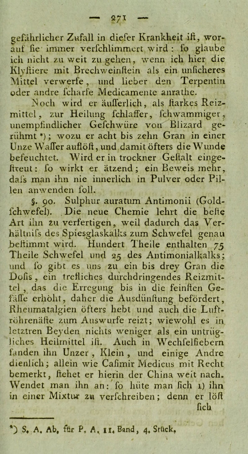 — üyi — gefährlicher Zufall in diefer Krankheit ift, wor- auf fie immer verfchlimmcrt wird : fo glaube ich nicht zu weit zu gehen, wenn ich hier die Kljltiere mit Brcchweinfteiir als ein unficheres Mittel verwerfe, und lieber den Terpentin oder andre fcharfe Medicamentc anrathe. iSoch wird er äuflerlich, als Itarkes Reiz- mittel, zur Heilung fchlaffer, fchwammiger, unempfindlicher Gefchwüre von Blizard ge- rühmt *); wozu er acht bis zehn Gran in einer Unze WalTerauflöff, und damit öfters die Wunde befeuchtet. Wird er in trockner Gehalt einge- hreut: fo wirkt er ätzend; ein Beweis mehr, dafs man ihn nie innerlich in Pulver oder Pil- len anwenden folL §. 90. Sulphur auratum Antimonii (Gold- fchwefel). Die neue Chemie lehrt die behe Art ihn Zu verfertigen, weil dadurch das Ver- hältnifs des Spiesglaskalks zum Schwefel genau Behimmt wird. Hundert Theile enthalten 75 Theile Schwefel und 25 des Antimonialkalks; und fo gibt es uns zu ein bis drej Gran die Düfis , ein trefliches durchdringendes Reizmit- tel , das die Erregung bis in die feinhen Ge- fälle erhöht, daher die Ausdünhung befördert, Rheumatalgien öfters hebt und auch die Lufr- röhrenähe zum Auswurfe reizt; wiewohl es in letztren Bejden nichts weniger als ein untrüg- liches Heilmittel ih. Auch in Wechfelfiebern fanden ihn Unzer , Klein , und einige Andre dienlich; allein wie Cafimir Medicus mit Recht bemerkt, hehet er hierin der China weit nach. Wendet man ihn an; fo hüte man lieh 1) ihn in einer Mixtiur zw verfchreiben; denn er löft fich