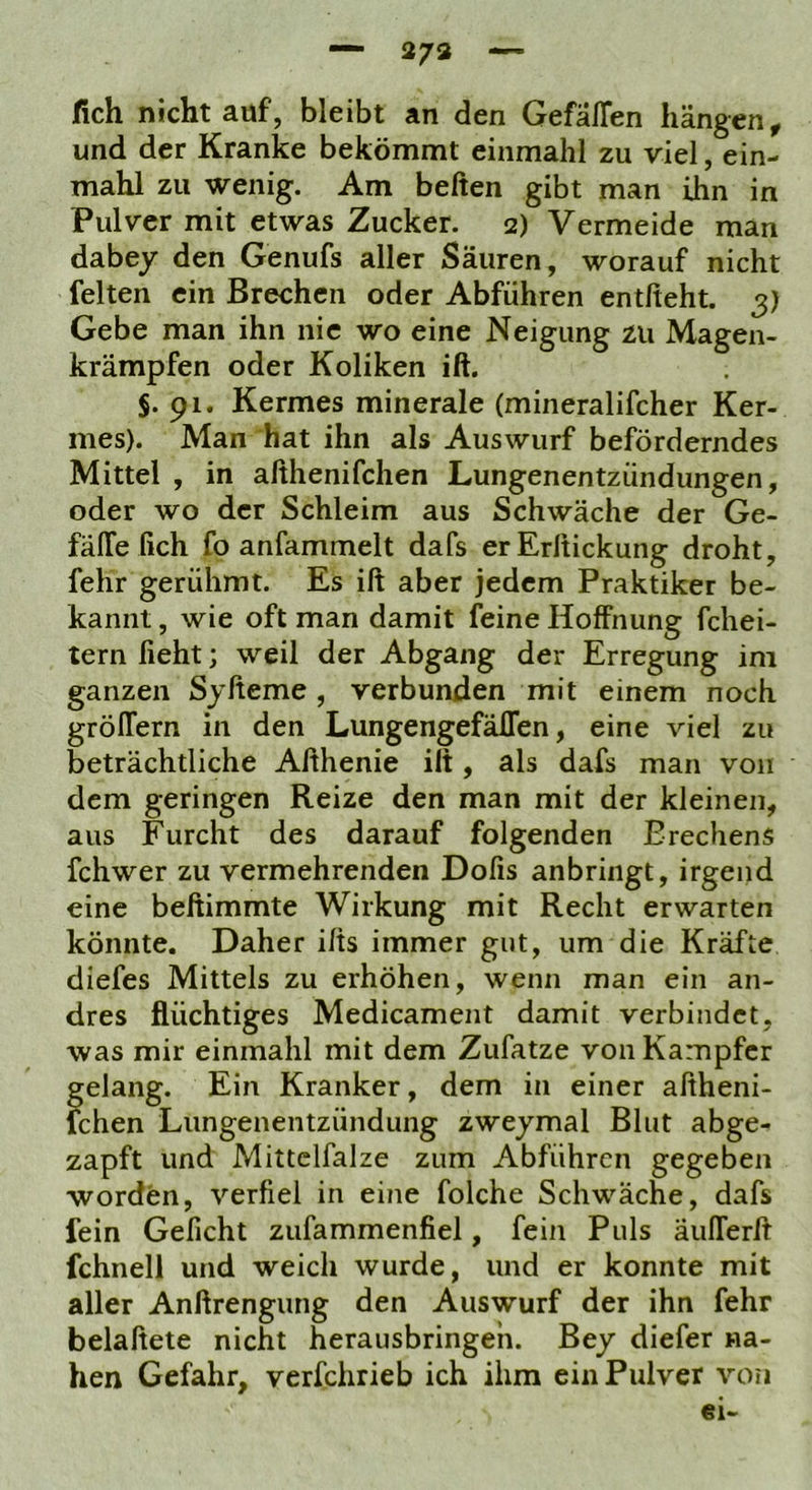 — 273 fich nicht auf, bleibt an den Gefällen hängen^ und der Kranke bekömmt einmahl zu viel, ein- mahl zu wenig. Am beiten gibt man ihn in Pulver mit etwas Zucker. 2) Vermeide man dabey den Genufs aller Säuren, worauf nicht feiten ein Brechen oder Abführen entlieht. 3) Gebe man ihn nie wo eine Neigung zu Magen- krämpfen oder Koliken ift. $. 91. Kermes minerale (mineralifcher Ker- mes). Man hat ihn als Auswurf beförderndes Mittel , in althenifchen Lungenentzündungen, oder wo der Schleim aus Schwäche der Ge- fälTe fich fo anfammelt dafs erErltickung droht, fehr gerühmt. Es ift aber jedem Praktiker be- kannt , wie oft man damit feine Hoffnung fchei- tern lieht; weil der Abgang der Erregung ini ganzen Syfteme , verbunden mit einem noch gröffern in den LungengefälTen, eine viel zu beträchtliche Afthenie ift , als dafs man von dem geringen Reize den man mit der kleinen, aus Furcht des darauf folgenden Brechens fchwer zu vermehrenden Dofis anbriiigt, irgend eine beftimmte Wirkung mit Recht erwarten könnte. Daher ifts immer gut, um die Kräfte diefes Mittels zu erhöhen, wenn man ein an- dres flüchtiges Medicament damit verbindet, was mir einmahl mit dem Zufatze von Kampfer gelang. Ein Kranker, dem in einer aftheni- fchen Lungenentzündung zweymal Blut abge- zapft und Mittclfalze zum Abführen gegeben worden, verfiel in eine folche Schwäche, dafs fein Geficht zufammenfiel, fein Puls äulTerft fchnell und weich wurde, und er konnte mit aller Anftrengung den Auswurf der ihn fehr belaftete nicht herausbringeh. Bey diefer na- hen Gefahr, verfchrieb ich ihm ein Pulver von ei-