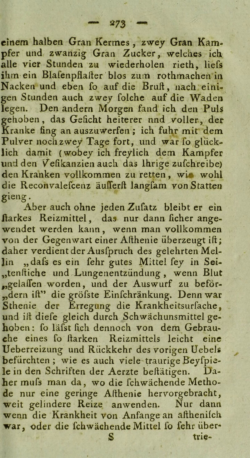 einem halben Gran Kermes , zwey Gran Kam- pfer und zwanzig Gran Zucker, welches ich alle vier Stunden zu wiederholen rieth, liefs ihm ein Blafenpflafter blos zum rothmachen in Nacken und eben fo auf die Bruft, nach eini- gen Stunden auch zwey folche auf die Waden legen. Den andern Morgen fand ich den Puls gehoben, das Gehcht heiterer und voller, der Kranke fing an auszuwerfen ; ich fuhr mit dem Pulver nocTizwey Tage fort, und war fo glück- lich damit (wobey ich freyiich dem Kampfer und den V^efikanzien auch das Ihrige zufchreibe) den Kranken vollkommen zu retten, wi# wohl die Reconvalefcenz äuITerft langfam von Statten gieng. Aber auch ohne jeden Zufatz bleibt er ein ftarkes Reizmittel, das nur dann ficher ange- wendet werden kann, wenn man vollkommen von der Gegenwart einer Afthenie überzeugt ilt; daher verdient der Ausfpruch des gelehrten Mel- lin „dafs es ein fehr gutes Mittel fey in Sei- „tenftiche und Lungenentzündung , wenn Blut „gelaiTen worden, und der Auswurf zu beför- „dern ift” die gröfste Einfchränkung. Denn war Sthenie der Erregung die Krankheitsurfache, und ilt diefe gleich durch Schwächunsmittel ge- hoben : fo läfst lieh dennoch von dem Gebrau- che eines fo Harken Reizmittels leicht eine Ueberreizung und Rückkehr des vorigen Uebels befürchten ; wie es auch viele traurige Beyfpie- le in den Schriften der Aerzte beftätigen. Da- her mufs man da, wo die fchwächende Metho- de nur eine geringe Afthenie hervorgebracht, weit gelindere Reize anwenden. Nur dann wenn die Krankheit von Anfänge an afthenilch war, oder die fchwächende Mittel fo fehr über- S trie-