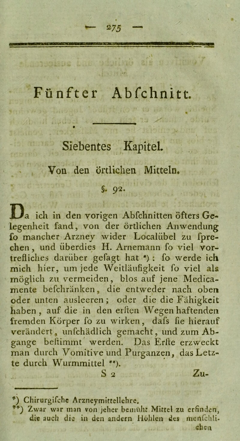 5275 — Fünfter Abfchnitt. Siebentes Kapitel. Von den Örtlichen Mitteln. §. 92. Da ich in den vorigen Abfchnitten öfters Ge- legenheit fand, von der örtlichen Anwendung fo mancher Arznej wider Localiibel zu fpre- chen, und überdies H. Arnemann fo viel vor- trefliclies darüber getagt hat *) : fo werde ich mich hier, um jede Weitläufigkeit fo viel als möglich zu v'ermeiden, blos auf jene Medica- mente befchränken, die entweder nach oben oder unten ausleeren; oder die die Fähigkeit haben, auf die in den elften Wegen haftenden fremden Körper fo zu wirken, dafs fie hierauf verändert, unfchädlich gemacht, und zum Ab- gänge belÜmmt werden. Das Erfte erzweckt man durch Vomitive und Purganzen, das Letz- te durch Wurmmittel S 2 Zu.- *) Chirurgifcfie Arzneymittellehre. Zwar war man von jeher bemülir Mittel zu erfinden, die auch die in den andern Höhlen des itienfchli* eben