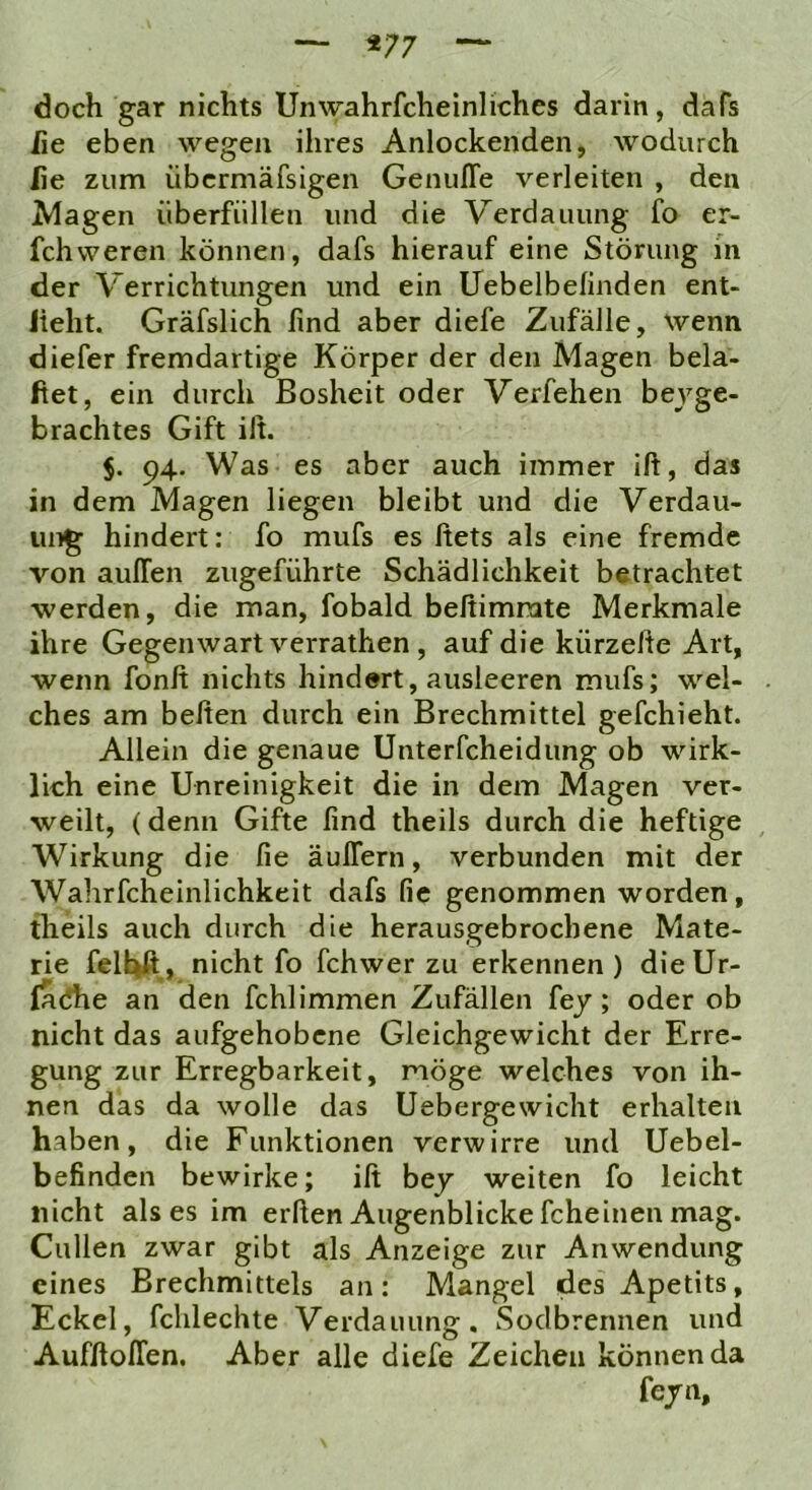 «77 doch gar nichts Unwahrfcheinliches darin, dafs he eben wegen ihres Anlockenden, wodurch he zum übcrmäfsigen Genuffe verleiten , den Magen überfüllen und die Verdauung fo er- fchweren können, dafs hierauf eine Störung in der Verrichtungen und ein Uebelbefinden ent- lieht. Gräfslich hnd aber diefe Zufälle, wenn diefer fremdartige Körper der den Magen bela- ftet, ein durch Bosheit oder Verfehen beyge- brachtes Gift ilt. $. 94. Was es aber auch immer ift, das in dem Magen liegen bleibt und die Verdau- ung hindert; fo mufs es ftets als eine fremde von aulTen zugeführte Schädlichkeit betrachtet werden, die man, fobald beßimnite Merkmale ihre Gegenwart verrathen , auf die kürzefte Art, wenn fonß nichts hindert, ausleeren mufs; wel- ches am beften durch ein Brechmittel gefchieht. Allein die genaue Unterfcheidung ob wirk- lich eine Unreinigkeit die in dem Magen ver- weilt, (denn Gifte find theils durch die heftige Wirkung die fie äuflern, verbunden mit der Wahrfcheinlichkeit dafs fie genommen worden, theils auch durch die herausgebrochene Mate- rie felUA, nicht fo fchwer zu erkennen) dieUr- fa(5he an den fchlimmen Zufällen fey; oder ob nicht das aufgehobene Gleichgewicht der Erre- gung zur Erregbarkeit, möge welches von ih- nen das da wolle das Uebergewicht erhalten haben, die Funktionen verwirre und Uebel- befinden bewirke; ift bej weiten fo leicht nicht als es im erften Augenblicke fcheinen mag. Cullen zwar gibt als Anzeige zur Anwendung eines Brechmittels an: Mangel desApetits, Eckel, fchlechte Verdauung. Sodbrennen und Aufftoflen. Aber alle diefe Zeichen können da fe/n.