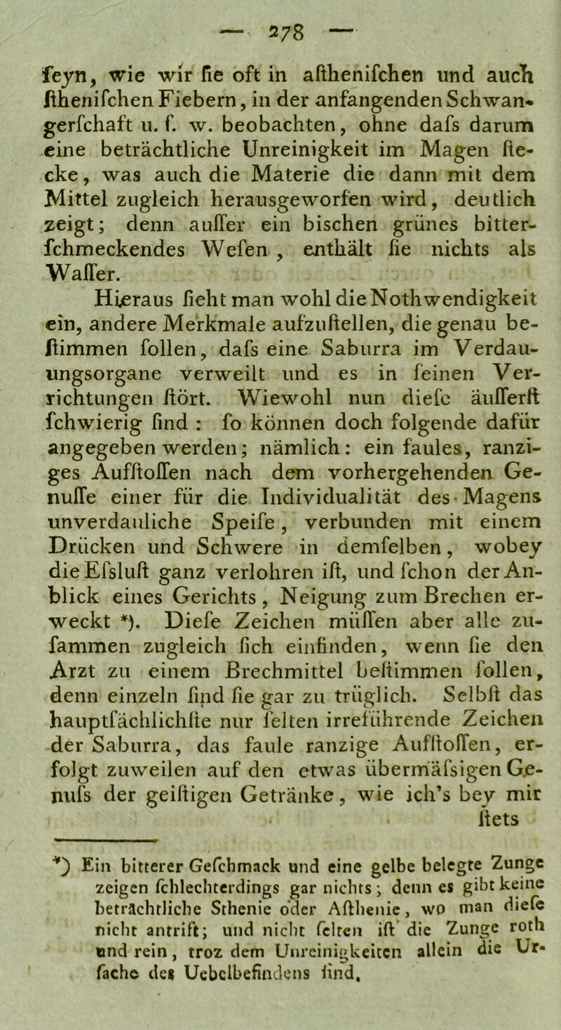feyn, wie wir fie oft in afthenifchen und aucTi fihenifchenFiebern, in der anfangendenSchwan- gerfchaft u. f. w. beobachten, ohne dafs darum eine beträchtliche Unreinigkeit im Magen he- cke , was auch die Materie die dann mit dem Mittel zugleich herausgeworfen wird, deutlich zeigt; denn aulTer ein bischen grünes bitter- fchmeckendes Wefen , enthält fie nichts als Wafler. Hieraus fieht man wohl dieNothwendigkeit ein, andere Merkmale aufzuftellen, die genau be- Itimmen follen, dafs eine Saburra im Verdau- ungsorgane verweilt und es in feinen Ver- richtungen hört. Wiewohl nun diefc äuflerft fchwierig find : fo können doch folgende dafür angegeben werden; nämlich: ein faules, ranzi- ges AufltolTen nach dem vorhergehenden Ge- nuITe einer für die Individualität des-Magens unverdauliche Speife, verbunden mit einem Drücken und Schwere in demfelben, wobey dieEfsluft ganz verlohren ift, und fchon der An- blick eines Gerichts, Neigung zum Brechen er- weckt *). Diefe Zeichen mülTen aber alle zu- fammen zugleich lieh einfinden, wenn fie den Arzt zu einem Brechmittel befiimmen follen, denn einzeln find fie gar zu trüglich. Sclbft das hauptfächlichlie nur feiten irreführende Zeichen der Saburra, das faule ranzige AufltolTen, er- folgt zuweilen auf den etwas übermafsigen Gje- nuis der geiltigen Getränke, wie ich’s bey mir itets D Ein bitterer Gefchmack und eine gelbe belegte Zunge zeigen ichlechterdings gar nichts; denn es gibt keine beträchtliche Sthenie oder Afthenic, wo man diefc nicht antrift; und nicht feiten ift die Zunge roth und rein, troz dem Unreinigkeiten allein die Ur- fach© de« Uebclbefindens lind.