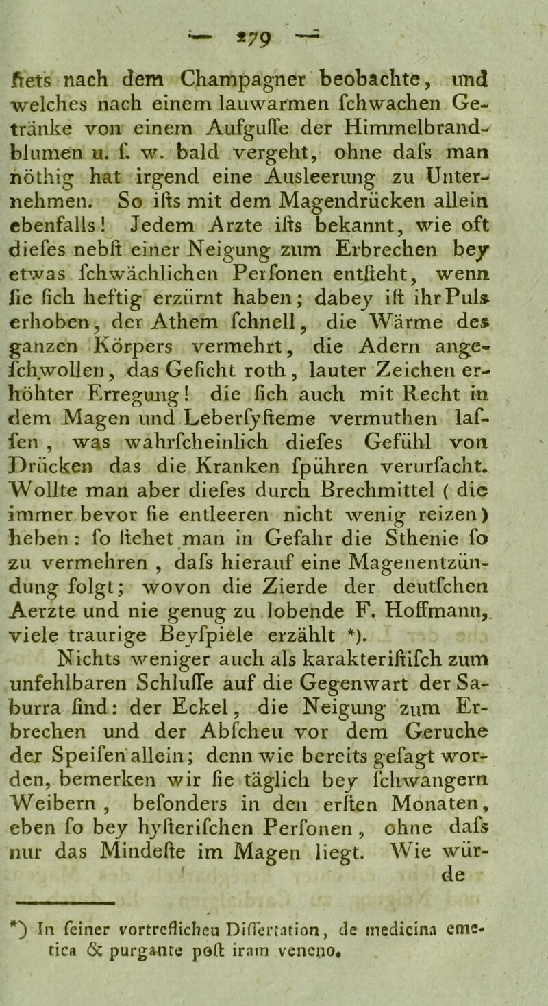 — *79 ftets nach dem Champagner beobachte, und welches nach einem lauwarmen fchwachen Ge- tränke von einem Aufguffe der Himmelbrand- blLimen u. f. w. bald vergeht, ohne dafs man nöthig hat irgend eine Ausleerung zu Unter- nehmen. So ifts mit dem Magendrücken allein ebenfalls! Jedem Arzte ifts bekannt, wie oft diefes nebft einer Neigung zum Erbrechen hey etwas fchwächlichen Perfonen entßeht, wenn lie fich heftig erzürnt haben; dabey ift ihr Puls erhoben, der Athem fchnell, die Wärme des ganzen Körpers vermehrt, die Adern ange- fchwollen, das Gefleht roth, lauter Zeichen er- höhter Erregung! die fleh auch mit Recht in dem Magen und Leberfyfteme vermuthen laf- fen , was wahrfcheinlich diefes Gefühl von Drücken das die Kranken fpühren verurfacht. Wollte man aber diefes durch Brechmittel ( die immer bevor fle entleeren nicht wenig reizen) heben: fo liehet man in Gefahr die Sthenie fo zu vermehren , dafs hierauf eine Magenentzün- dung folgt; wovon die Zierde der deutfehen Aerzte und nie genug zu lobende F. Hoffmann, viele traurige Beyfpiele erzählt *). Nichts weniger auch als karakterißlfch zum unfehlbaren Schluffe auf die Gegenwart der Sa- burra ßnd: der Eckel, die Neigung zum Er- brechen und der Abfeheu vor dem Gerüche der Speifen allein; denn wie bereits gefagt wor- den, bemerken wir fle täglich bey fchwangern Weibern, befonders in den erften Monaten, eben fo bey hyfterifchen Perfonen , ohne dafs nur das Mindefte im Magen liegt. Wie wür- de In (einer vortreflicheu DiflerMtion, de inedicina eme- tica 6c purganre po(t iram veneno.