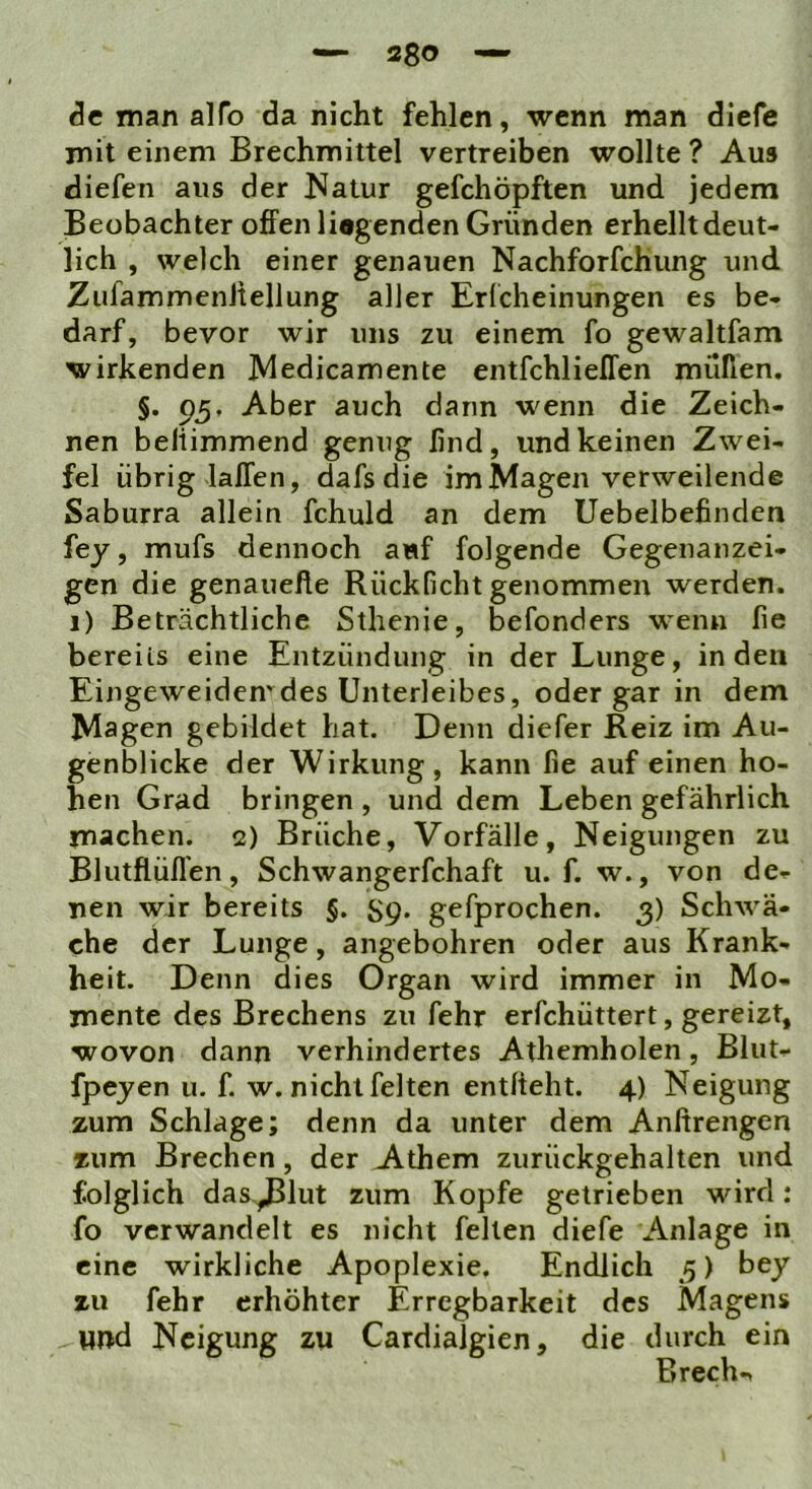 — Sgo — Sc man alfo da nicht fehlen, wenn man diefe mit einem Brechmittel vertreiben wollte ? Aus diefen aus der Natur gefchöpften und jedem Beobachter offen liagenden Gründen erhellt deut- lich , welch einer genauen Nachforfchung und ZufammenJtellung aller Erlcheinungen es be- darf, bevor wir uns zu einem fo gewaltfam wirkenden JVledicamente entfchlielTen müßen. §. Aber auch dann wenn die Zeich- nen beliimmend genug ßnd, und keinen Zwei- fel übrig lalTen, dafs die im Magen verweilende Saburra allein fchuld an dem Uebelbefinden fej, mufs dennoch auf folgende Gegenanzei- gen die genauefle Rückficht genommen werden, i) Beträchtliche Sthenie, befonders wenn fie bereits eine Entzündung in der Lunge, in den Eingeweiden'des Unterleibes, oder gar in dem Magen gebildet hat. Denn diefer Reiz im Au- genblicke der Wirkung, kann fie auf einen ho- hen Grad bringen , und dem Leben gefährlich machen. 2) Bräche, Vorfälle, Neigungen zu Blutflüflen, Schwangerfchaft u. f. w., von de- nen wir bereits §. S9* gefprochen. 3) Schwä- che der Lunge, angebohren oder aus Krank- heit. Denn dies Organ wird immer in Mo- mente des Brechens zu fehr erfchüttert, gereizt, wovon dann verhindertes Athemholen, Blut- fpejen u. f. w. nicht feiten entlieht. 4) Neigung zum Schlage; denn da unter dem Anltrengen zum Brechen, der Athem zurückgehalten und folglich das^lut zum Kopfe getrieben wird; fo verwandelt es nicht feilen diefe Anlage in eine wirkliche Apoplexie. Endlich 3) bey zu fehr erhöhter Erregbarkeit des Magens vmd Neigung zu Cardialgien, die durch ein Brechn