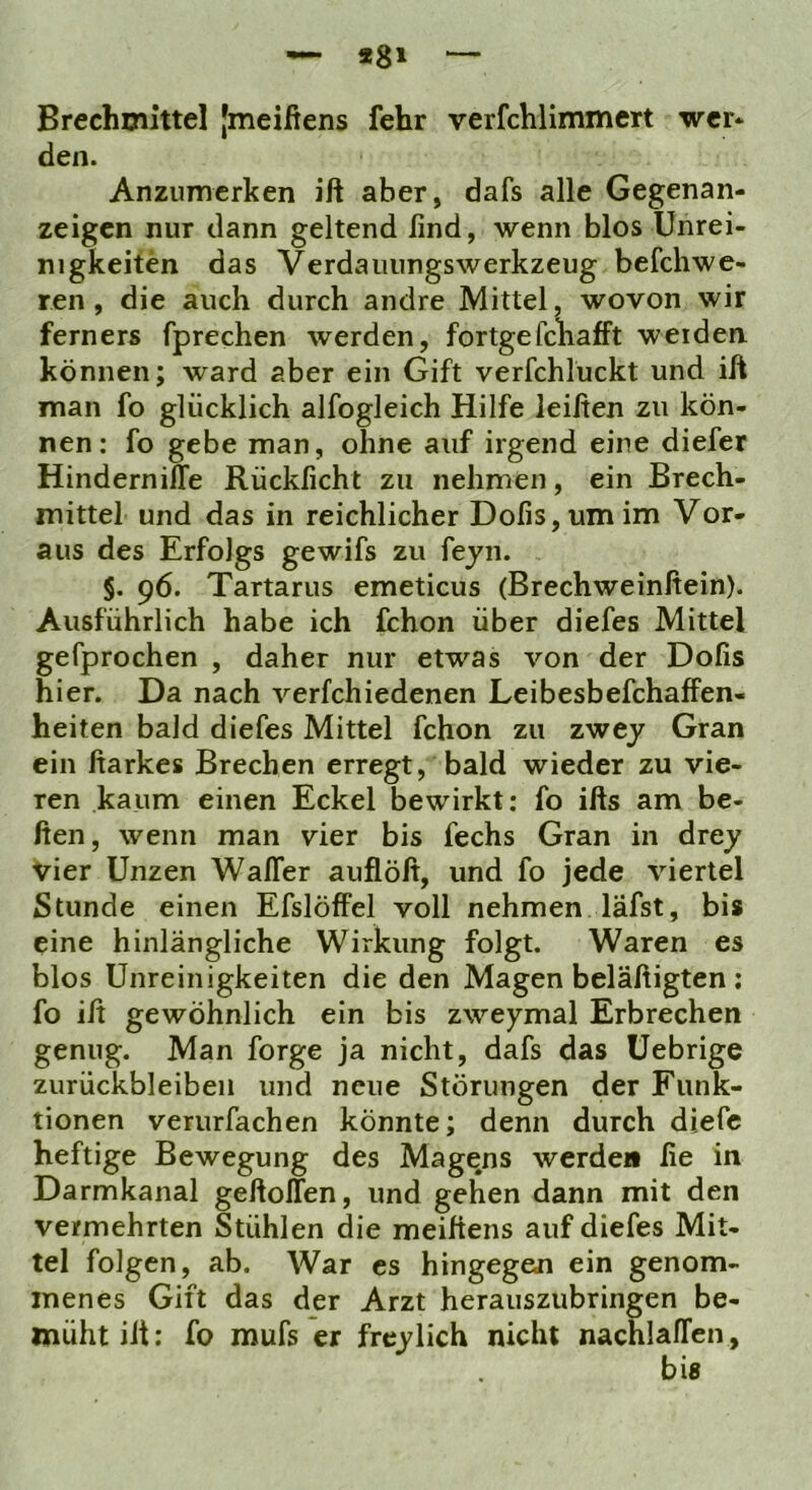 — *8» Brechmittel jmeifiens fehr verfchlimmert wer* den. Anzumerken iß aber, dafs alle Gegenan- zeigen nur dann geltend find, wenn blos Unrei- nigkeiten das Verdauungswerkzeug befchwe- ren , die auch durch andre Mittel, wovon wir ferners fprechen werden, fortgefchafft weiden können; ward aber ein Gift verfchluckt und iß man fo glücklich alfogleich Hilfe leiften zu kön- nen: fo gebe man, ohne auf irgend eine diefer HindernilTe Rückficht zu nehmen, ein Brech- mittel und das in reichlicher Dofis,umim Vor- aus des Erfolgs gewifs zu fejn. §. 96. Tartarus emeticus (Brechweinflein). Ausführlich habe ich fchon über diefes Mittel gefprochen , daher nur etwas von der Dofis hier. Da nach verfchiedenen Leibesbefchaffen- heiten bald diefes Mittel fchon zu zwey Gran ein ftarkes Brechen erregt, bald wieder zu vie- ren kaum einen Eckel bewirkt; fo ifls am he- ften, wenn man vier bis fechs Gran in drey Vier Unzen WalTer auflöß, und fo jede viertel Stunde einen Efslöffel voll nehmen läfst, bis eine hinlängliche Wirkung folgt. Waren es blos Unreinigkeiten die den Magen beläftigten ; fo iß gewöhnlich ein bis zweymal Erbrechen genug. Man forge ja nicht, dafs das üebrige Zurückbleiben und neue Störungen der Funk- tionen verurfachen könnte; denn durch diefc heftige Bewegung des Magqns werden fie in Darmkanal geßoITen, und gehen dann mit den vermehrten Stühlen die meiftens auf diefes Mit- tel folgen, ab. War es hingegen ein genom- menes Gift das der Arzt herauszubringen be- müht iß; fo mufs er frcylich nicht nachlalTen,