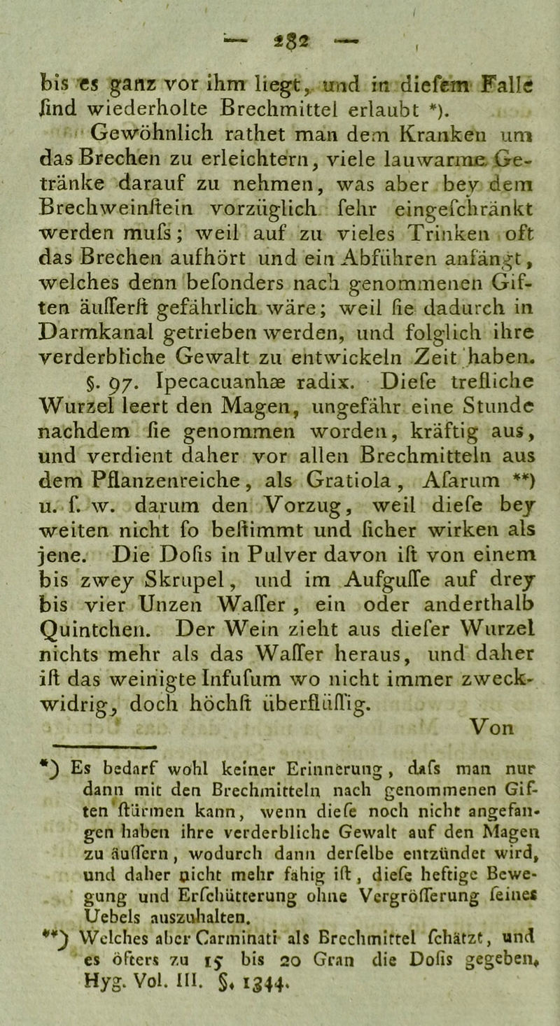 i$2 bis es ganz vor ihm liegt^ und in diefcm Falle find wiederholte Brechmittel erlaubt *). Gewöhnlich rathet man dem Kranken um das Brechen zu erleichtern, viele lauwarnuu Ge- tränke darauf zu nehmen, was aber bev dem Brechweinftein vorzüglich fehr eingefchränkt werden mufs; weil auf zu vieles Trinken oft das Brechen aufhört und ein Abführen anfängt, welches denn befonders nach genommenen Gif- ten äuITerlt gefährlich wäre; weil fie dadurch in Darmkanal getrieben werden, und folglich ihre verderbliche Gewalt zu entwickeln Zeit haben. §. p/. Ipecacuanhse radix. Diefe trefliche Wurzel leert den Magen, ungefähr eine Stunde nachdem lie genommen worden, kräftig aus, und verdient daher vor allen Brechmitteln aus dem Pflanzenreiche , als Gratiola , Afarum u. f. w. darum den Vorzug, weil diefe bey weiten nicht fo beltimmt und lieber wirken als jene. Die Dofis in Pulver davon ift von einem bis zwej Skrupel, und im AufgulTe auf drejr bis vier Unzen WalTer , ein oder anderthalb Quintchen. Der Wein zieht aus diefer Wurzel nichts mehr als das WalTer heraus, und daher ift das weinigte Infufum wo nicht immer zweck- widrige doch höchft überflüfl’ig. ___ Es bedarf wohl keiner Erinnerung , cUfs man nur dann mit den Brechmitteln nach genommenen Gif- ten’ftiirmen kann, wenn diefe noch nicht angefan- gen haben ihre verderbliche Gewalt auf den Magen zu aufTern , wodurch dann derfelbe entzündet wird, und daher nicht mehr fähig ift, diefe heftige Bewe- gung und Erfchütterung ohne Vergröfterung feine* Uebels auszulialten. Welches aber Canninati als Brechmittel fchätzt, und es öfters zu ij bis 20 Gran die Dofis gegeben, Hyg. Vol. III. §♦ 1344.