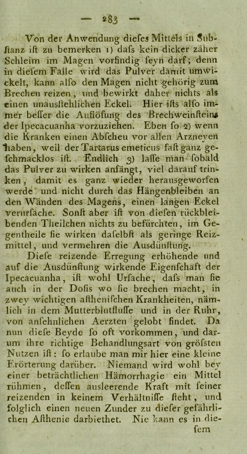 Von der Anwendung diefes Mittels in Sub- ftanz ift zu bemerken i) dafs kein dicker zäher Schleim im Magen vorfindig lejn darf; denn in diefem Falle wird das Pulver damit um\Vi- ckelt, kann alfo den Magen nicht gehörig zum Brechen reizen, und bewirkt daher nichts als einen unausifehlichen Eckel. Hier ilis alfo im- mer belTer die Aufiöfung des Brcchweinftein^ der Ipecacuanha vorzuziehen. Eben fo 2) wenn die Kranken einen Abfcheu vor allen Arzneyen haben, weil der Tartarus emeticus fall ganz ge- fchmacklos ilh Endlich 3) lalTe man fobald das Pulver zu wirken anfängt, viel darauf triii*- ken, damit es ganz wieder herausgeworfen werde und nicht durch das Hängenbleiben an den Wänden des Magens, einen längen Eckel vernrfache. Sonft aber ift von diefen rückblei- benden Tiieilchen nichts zu befürchten, im Ge- gentheile fie wirken dafelbft als geringe Reiz- mittel, und vermehren die Ausdünltung. Diefe reizende Erregung erhöhende und auf die Ausdünftung wirkende Eigenfchaft der Ipecacuanha, ift wohl Urfache, dafs man fie auch in der Dofis wo fie brechen macht, in zwey wichtigen althenifchen Krankheiten, näm- lich in dem MutterblulflulTe und in der Ruhr, von anfehnlichen Aerzten gelobt findet. Da nun diefe Beyde fo oft Vorkommen, und dar- um ihre richtige Behandlungsart von gröfsten Nutzen ift : fo erlaube man mir hier eine kleine Erörterung darüber. Niemand wird wohl bey einer beträchtlichen Hämorrhagie ein Mittel rühmen, delTen ausleerende Kraft mit feiner reizenden in keinem Verhältniffe fteht, und folglich einen neuen Zunder zu diefer gefährli- chen Afthenie darbiethet. Nie kann es in die- fem