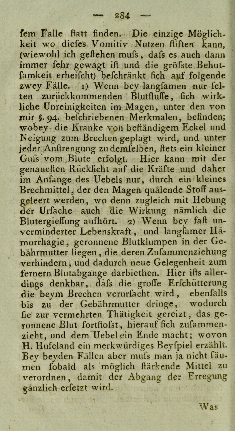 fern Falle ftatt finden. Die einzige Mögllcli- keit wo diefes Vomitiv Nutzen ftiften kann, (wiewohl ich geliehen mufs, dafs es auch dann immer fehr gewagt ift und die gröfste Behut- famkeit erheifcht) befchränkt fich auf folgende zwey Fälle, i) Wenn bej langfamen nur fei- ten ziirückkommenden BlutflulTe, fich wirk- liche Unreinigkeiten im Magen, unter den von mir §. 94. befchriebenen Merkmalen, befinden; wobey die Kranke von beftändigem Eckel und Neigung zum Brechen geplagt wird, und unter jeder Anftrengung zu demfelben, ftets ein kleiner Gufs vom Blute erfolgt. Hier kann mit der genaHellen Rücklicht auf die Kräfte und daher im Anfänge des Uebels nur, durch ein kleines Brechmittel, der den Magen quälende Stoff aus- g^leert werden, wo denn zugleich mit Hebung der Urfache auch die Wirkung nämlich die BlutergielTung aufhört. 2) Wenn bev falt un- verminderter Lebenskraft, und langfamer Hä- morrhagie, geronnene Blutklumpen in der Ge- bährmutter liegen, die derenZufammenziehung verhindern, und dadurch neue Gelegenheit zum fernem Blutabgange darbiethen. Hier ifts aller- dings denkbar, däfs die grolTe Erfchütterung die bejm Brechen verurfacht wird, ebenfalls bis zu der Gebährmutter dringe, wodurch fie zur vermehrten Thätigkeit gereizt, das ge- ronnene Blut fortftofst, hierauf fich zufammen- zieht, und dem Uebelein Ende macht; wovon H. Hufeland ein merkwürdiges Beyfpiel erzählt. Bey beyden Fällen aber mufs man ja nicht fäu- men fobald als möglich Itärkende Mittel zu verordnen, damit der Abgang der Erregung gänzlich erfetzt wird. Was