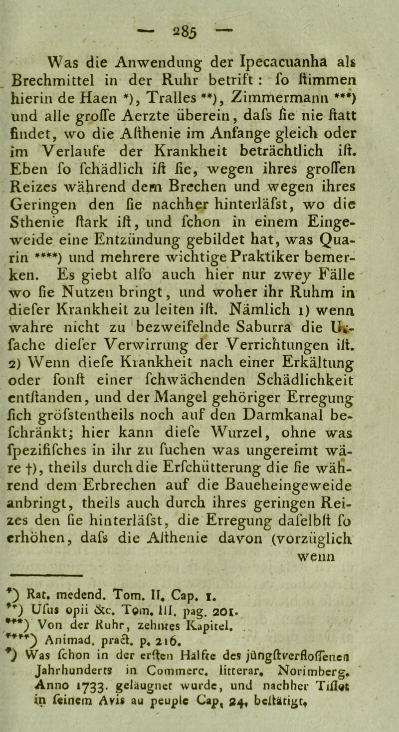 Was die Anwendung der Ipecacuanha als Brechmittel in der Ruhr betrift : fo liimmen hierin de Haen *), Tralles *♦), Zimmermann ***) und alle groffe Aerzte überein, dafs he nie ßatt findet, wo die Afthenie im Anfänge gleich oder im Verlaufe der Krankheit beträchtlich ift. Eben fo fchädlich iß fie, wegen ihres großen Reizes während dem Brechen und wegen ihres Geringen den fie nachher hinterläfst, wo die Sthenie ßark iß, und fchon in einem Einge- weide eine Entzündung gebildet hat, was Qua- rin ****) und mehrere wichtige Praktiker bemer- ken. Es giebt alfo auch hier nur zwej Fälle wo fie Nutzen bringt, und woher ihr Ruhm in diefer Krankheit zu leiten iß. Nämlich i) wenn wahre nicht zu bezweifelnde Saburra die Us- fache diefer Verwirrung der Verrichtungen iß. 2) Wenn diefe Krankheit nach einer Erkältung oder fonß einer fchwächenden Schädlichkeit cntßanden, und der Mangel gehöriger Erregung fich gröfstentheils noch auf den Darmkanal be- fchränkt; hier kann diefe Wurzel, ohne was fpezififches in ihr zu fuchen was ungereimt wä- re t), theils durch die Erfchütterung die fie wäh- rend dem Erbrechen auf die Baueheingeweide anbringt, theils auch durch ihres geringen Rei- zes den fie hinterläfst, die Erregung dafelbß fo erhöhen, dafs die Aßhenie davon (vorzüglich wenn *') Rat, raedend. Tom. II. Cap. i. **) Ufus opii &c. Tom, III. pag. 201. ***) Von der Ruhr, zehiwes Kapitel. Animad. pracl. p.2i6, *) Was (chon in der erden Hälfte des jüngßverflofleneil Jahrhunderts in Cominerc. litterar, Norimberg, Anno *733. geläugnet wurde, und nachher Tillot in (einem Avis au peuple Cap, 34, beiUtigt«