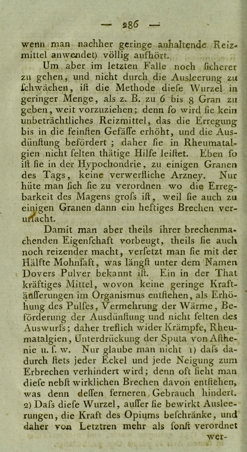 — S8Ö ~ wenn man nachher geringe anhaltende Reiz- mittel an wendet) völlig aufhört. Um aber im letzten Falle noch ficherer zu gehen, und nicht durch die Ausleerung zu Schwächen, ilt die Methode diefe Wurzel in geringer Menge, als z. B. zu 6 bis g Gran zu geben, weit vorzuziehen; denn fo wird fie kein unbeträchtliches Reizmittel, das die Erregung bis in die feiniten GefälTe erhöht, und die Aus- dünftung befördert ; daher fie in Rheumatal- gien nicht feiten thätige Hilfe leihet. Eben fo iJt fie in der Hypochondrie, zu einigen Granen des Tags, keine verwerfliche Arznej. Nur hüte man fich fie zu verordnen wo die Erreg- barkeit des Magens grofs ift, weil fie auch zu einigen Granen dann ein heftiges Brechen ver- ufl*acht. Damit man aber theils ihrer brechenma* chenden Eigenfchaft vorbeiigt, theils fie auch noch reizender macht, verfetzt man fie mit der Hälfte Mohnfaft, was längft unter dem Namen Dovers Pulver bekannt ifl. Ein in der That kräftiges Mittel, wovon keine geringe Kraft- äcilTerungen im Organismus entftehen, als Erhö- hung des Pulfes, Vermehrung der Wärme, Be- förderung der Ausdünftung und nicht feiten des Auswurfs; daher trefiieh wider Krämpfe, Rheu- matalgien, Unterdrückung der Sputa Von Afthe- nie u. f. w. Nur glaube man nicht i) dafs da- durch flets jeder Eckel und jede Neigung zum Erbrechen verhindert wird; denn oft ficht man diefe nebft wirklichen Brechen davon entftehen, was denn delTen ferneren Gebrauch hindert. 12) Dafs diefe Wurzel, aulTer fie bewirkt Auslee- rungen, die Kraft des Opiums befchränke, und #laher von Letztren mehr als fonii verordnet wer-