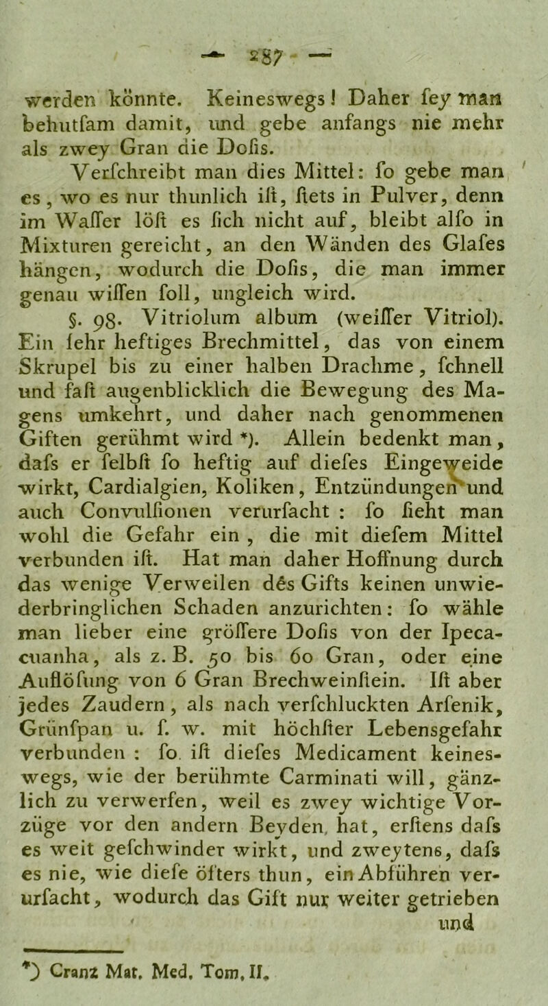 werden könnte. Keineswegs ! Daher fey man behutfam damit, imd gebe anfangs nie mehr als zwey Gran die Dofis. Verfchreibt man dies Mittel: fo gebe man ' es, wo es nur thunlich iit, ftets in Pulver, denn im WalTer löft es lieh nicht auf, bleibt alfo in Mixturen gereicht, an den Wänden des Glafes hängen, wodurch die Dofis, die man immer genau wilTen foll, ungleich wird. §. 98. Vitriolum album (weilTer Vitriol). Ein lehr heftiges Brechmittel, das von einem Skrupel bis zu einer halben Drachme, fchnell und fall augenblicklich die Bewegung des Ma- gens umkehrt, und daher nach genommenen Giften gerühmt wird *). Allein bedenkt man, dafs er felbft fo heftig auf diefes Eingeweide wirkt, Cardialgien, Koliken, Entziindungemund auch Convulfionen verurfaclit : fo lieht man wohl die Gefahr ein , die mit diefem Mittel verbunden ift. Hat man daher Hoffnung durch das wenige Verweilen dds Gifts keinen unwie- derbringlichen Schaden anzurichten: fo wähle man lieber eine gröffere Dofis von der Ipeca- cuanha, als z. B. 50 bis 60 Gran, oder eine Auflöfung von 6 Gran Brechweinfiein. Ift aber jedes Zaudern, als nach verfchluckten Arfenik, Grünfpan u. f. w. mit höchfter Lebensgefahr verbunden : fo. ift diefes Medicament keines- wegs, wie der berühmte Carminati will, gänz- lich zu verwerfen, weil es zwey wichtige Vor- züge vor den andern Beyden, hat, erftens dafs es weit gefebwinder wirkt, und zweitens, dafs es nie, wie diefe öfters thun, ein Abführen ver- urfacht, wodurch das Gift nut weiter getrieben und *) Granz Mat, Med, Tom, II,