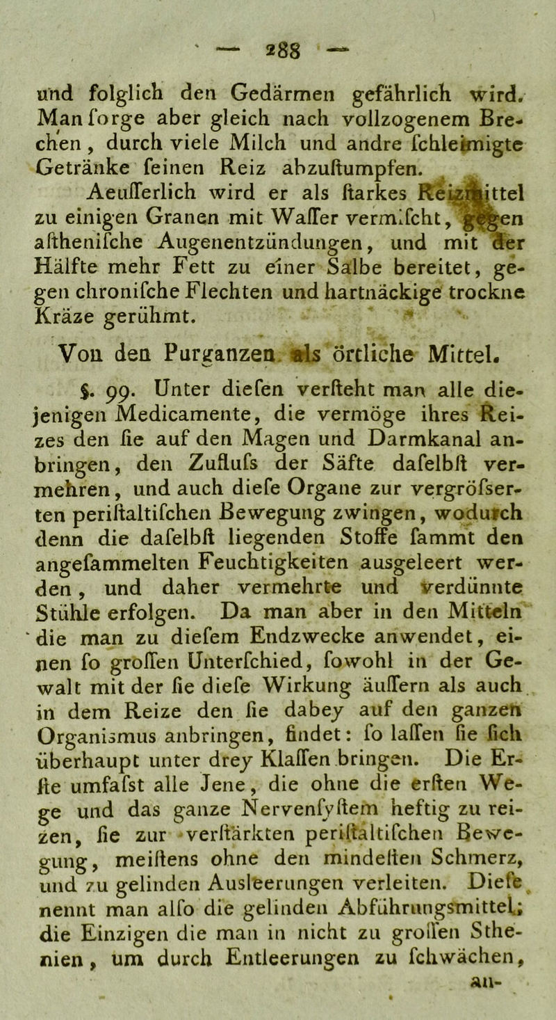 und folglich den Gedärmen gefährlich wird. Manforge aber gleich nach vollzogenem Bre- chen , durch viele Milch und andre fchleknigtc Getränke feinen Reiz abzuftumpfen. AeulTerlich wird er als ftarkes Rei^^ttel zu einigen Granen mit WalTer vermifcht, afthenifche Augenentzündungen, und mit Ser Hälfte mehr Fett zu einer Salbe bereitet, ge- gen chronifche Flechten und hartnäckige trockne Kräze gerühmt. Von den Purganzea. «Is örtliche Mittel. $. 99. Unter diefen verlieht man alle die- jenigen Medicamente, die vermöge ihres Rei- zes den fie auf den Magen und Darmkanal an- bringen, den Zuflufs der Säfte dafelbll ver- mehren , und auch diefe Organe zur veirgröfser- ten periftaltifchen Bewegung zwingen, wodurch denn die dafelbll liegenden Stoffe fammt den angefammelten Feuchtigkeiten ausgeleert wer- den , und daher vermehrte und verdünnte Stühle erfolgen. Da man aber in den Mitteln die man zu diefem Endzwecke anwendet, ei- nen fo grollen Unterfchied, fowohl in der Ge- walt mit der fie diefe Wirkung äulTern als auch in dem Reize den fie dabey auf den ganzen Organismus anbringen, findet: fo lalfen fie lieh überhaupt unter drey Klaffen bringen. Die Er- Ite umfafst alle Jene, die ohne die erllen We- ge und das ganze Nervenlyllem heftig zu rei- zen, fie zur verllärkten periltaltifchen Bewe- gung, meiltens ohne den mindellen Schmerz, und zu gelinden Ausleerungen verleiten. Diefe nennt man alfo die gelinden Abführungsmittel.; die Einzigen die man in nicht zu groffen Sthe- nien, um durch Entleerungen zu fcliwächen,
