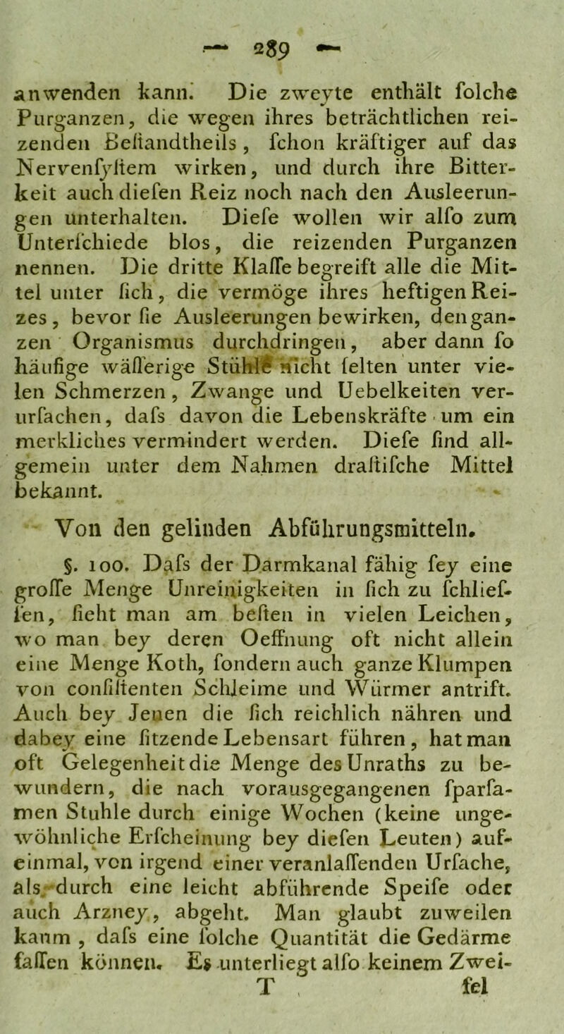 Purganzen, die wegen ihres beträchtlichen rei- zenden ßeliandtheüs , fchon kräftiger auf das Nervenfyitem wirken, und durch ihre Bitter- keit auch diefen Reiz noch nach den Ausleerun- gen unterhalten. Diefe wollen wir alfo zum Unterl’chiede blos, die reizenden Purganzen nennen. Die dritte Klaffe begreift alle die Mit- tel unter fich, die vermöge ihres heftigen Rei- zes, bevor fie Ausleerungen bewirken, den gan- zen Organismus durchdringen, aber dann fo häufige wäfl’erige StüW€‘sucht feiten unter vie- len Schmerzen, Zwange und Uebelkeiten ver- urfachen, dafs davon die Lebenskräfte um ein merkliches vermindert werden. Diefe find all- gemein unter dem Nahmen draltifche Mittel bekannt. Von den gelinden Abfülirungsmitteln, §. 100. Dafs der Darmkanal fähig fej eine groffe Menge Unreinigkeiten in fich zu fchlief- fen, lieht man am beften in vielen Leichen, wo man bej deren Oeffnung oft nicht allein eine Menge Koth, fondern auch ganze Klumpen von confilienten Schleime und Würmer antrift. Auch bey Jenen die fich reichlich nähren und dabey eine fitzende Lebensart führen, hat man oft Gelegenheit die Menge des Unraths zu be- wundern, die nach vorausgegangenen fparfa- men Stuhle durch einige Wochen (keine unge- wöhnliche Erfcheinung bey diefen Leuten) auf- einmal, von irgend einer veranlaffenden Urfache, als durch eine leicht abführende Speife oder auch Arzney, abgeht. Man glaubt zuweilen kaum , dafs eine folche Quantität die Gedärme faffen können. Es unterliegt alfo keinem Zwei- T fei