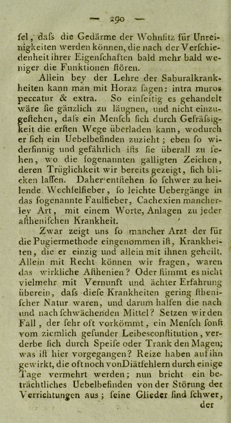 fei, dafs die Gedärme der Wolmlitz für Unrei- nigkeiten werden können, die nach derVerfchie- denheit ihrer Eigenfchaften bald mehr bald we- niger die Funktionen hören. Allein bey der Lehre der Saburalkrank- heiten kann man mit Horaz fagen: intra muros peccatur & extra. So einfeitig es gehandelt wäre he gänzlich zu läugnen, und nicht einzu- geßehen, dals ein Menfch fich durch Gefräfsig- keit die erlten Wege überladen kann, wodurch er lieh ein Uebelbefinden zuzieht; eben fo wi- derfinnig und gefährlich ifts fie überall zu le- ben , wo die logenannten galligten Zeichen, deren Trüglichkeit wir bereits gezeigt, fich bli- cken lalTen. Daher-entliehen fo fchwer zu hei- lende Wechlelfieber, fo leichte Uebergänge in das fogenannte Faulfieber, Cachexien mancher- lej Art, mit einem Worte, Anlagen zu jeder afihenifchen Krankheit. ' Zwar zeigt uns fo mancher Arzt der für die Pugiermethode eingenommen ilt, Krankhei- ten, die er einzig und allein mit ihnen geheilt. Allein mit Recht können wir fragen, waren das vrirkliche Alihenien ? Oder liiinmt es nicht vielmehr mit Vernunft und ächler Erfahrung überein, dafs diefe Krankheiten gering Itheni- fcher Natur waren, und darum halfen die nach und nach fchwäcliehden Mittel? Setzen wir den fall , der fehr oft vorkömmt, ein Menfch fonft vom ziemlich gefunder Leibesconfiitution , ver- derbe lieh durch Speife oder Trank den Magen; was ill hier vorgegangen? Reize haben auf ihn gewirkt, die oft noch vonDiätfehlern durch einige Tage vermehrt werden; nun bricht ein be- trächtliches Uebelbefinden von der Störung d-er Verrichtungen aus ; feine Glieder find fchwer, der