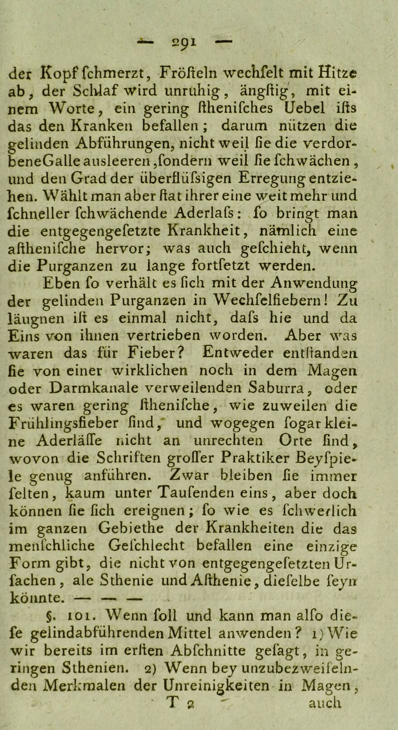 der Kopf fchmerzt, Frölfeln wechfelt mit Hitze ab, der Scldaf wird unruhig, ängßig , mit ei- nem Worte, ein gering fthenifches Uebel ißs das den Kranken befallen ; darum nützen die gelinden Abführungen, nicht weil fiedie verdor- beneGalle ausleeren jfondern weil fiefchwächen, und den Grad der überflüfsigen Erregung entzie- hen. Wählt man aber ßat ihrer eine weit mehr und fchneller fchwächende Aderlafs: fo bringt man die entgegengefetzte Krankheit, nämlich eine aßhenifche hervor; was auch gefchieht, wenn die Purganzen zu lange fortfetzt werden. Eben fo verhält es lieh mit der Anwendung der gelinden Purganzen in Wechfclfiebern! Zu läugnen iß es einmal nicht, dafs hie und da Eins von ihnen vertrieben worden. Aber was waren das für Fieber? Entweder entßanden fie von einer wirklichen noch in dem Magen oder Darmkanale verweilenden Saburra, oder es waren gering ßhenifche, wie zuweilen die Frühlingsfieber find,' und wogegen fogarklei- ne AderlälTe r»icht an Unrechten Orte find, wovon die Schriften grolTer Praktiker ßeyfpie- le genug anführen. Zwar bleiben fie immer feiten, kaum unter Taufenden eins, aber doch können fie lieh ereignen; fo wie es fchwerlich im ganzen Gebiethe der Krankheiten die das menfchliche Gefchlecht befallen eine einzige Form gibt, die nicht von entgegengefetzten Ur- fachen, ale Sthenie und Aflhenie, diefelbe feyn könnte. — — — §. 101. Wenn foll und kann man alfo die- fe gelindabführendenMittel anwenden? i)Wie wir bereits im erßen Abfchnitte gefagt, in ge- ringen Sthenien. 2) Wenn bey unzubezweifeln- den Merkmalen der Unreinigkeiten in Magen, T 2 ' auch
