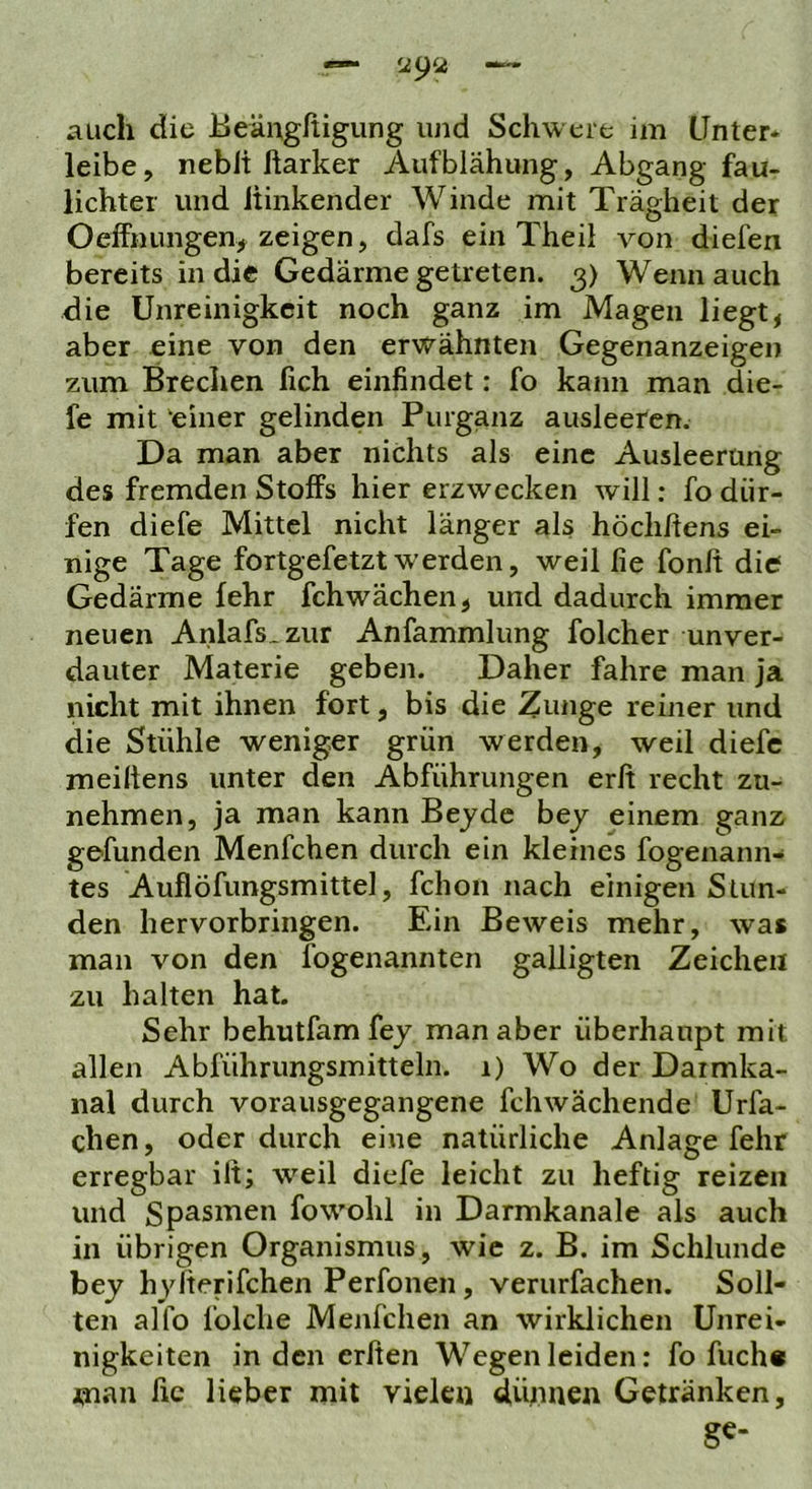 auch die Eeängßigung und Schw ere im Unter- leibe, nebli ftarker Aufblähung, Abgang fau- lichtei und hinkender Winde mit Trägheit der OefFnungen, zeigen, dafs ein Theil von diefen bereits in die Gedärme getreten. 3) Wenn auch die Unreinigkeit noch ganz im Magen liegt, aber eine von den erwähnten Gegenanzeigen zum Brechen fich einfindet: fo kann man die- fe mit einer gelinden Purganz ausleeten. Da man aber nichts als eine Ausleerung des fremden Stoffs hier erzwecken will: fo dür- fen diefe Mittel nicht länger als höchhens ei- nige Tage fortgefetzt werden, weil fie fonh die Gedärme lehr fchwächen, und dadurch immer neuen Anlafs.zur Anfammlung folcher unver- dauter Materie geben. Daher fahre man ja nicht mit ihnen fort, bis die Zunge reiner und die Stühle weniger grün werden, weil diefe meiltens unter den Abführungen erfi recht zu- nehmen, ja man kann Bejde bej einem ganz gefunden Menfchen durch ein kleines fogenann- tes Auflöfungsmittel, fchon nach einigen Stun- den hervorbringen. Ein Beweis mehr, was man von den fogenannten galligten Zeichen zu halten hat. Sehr behutfamfej man aber überhaupt mit allen Abführungsmitteln. 1) Wo der Darmka- nal durch vorausgegangene fchwächende Urfa- chen, oder durch eine natürliche Anlage fehr erregbar ilt; w’^eil diefe leicht zu heftig reizen und Spasmen fow'ohl in Darmkanale als auch in übrigen Organismus, wie z. B. im Schlunde bej hyfierifchen Perfonen, verurfachen. Soll- ten alfo folche Menfchen an wirklichen Unrei- nigkeiten in den erfien Wegen leiden: fo fuch« man fic lieber mit vielen dünnen Getränken,