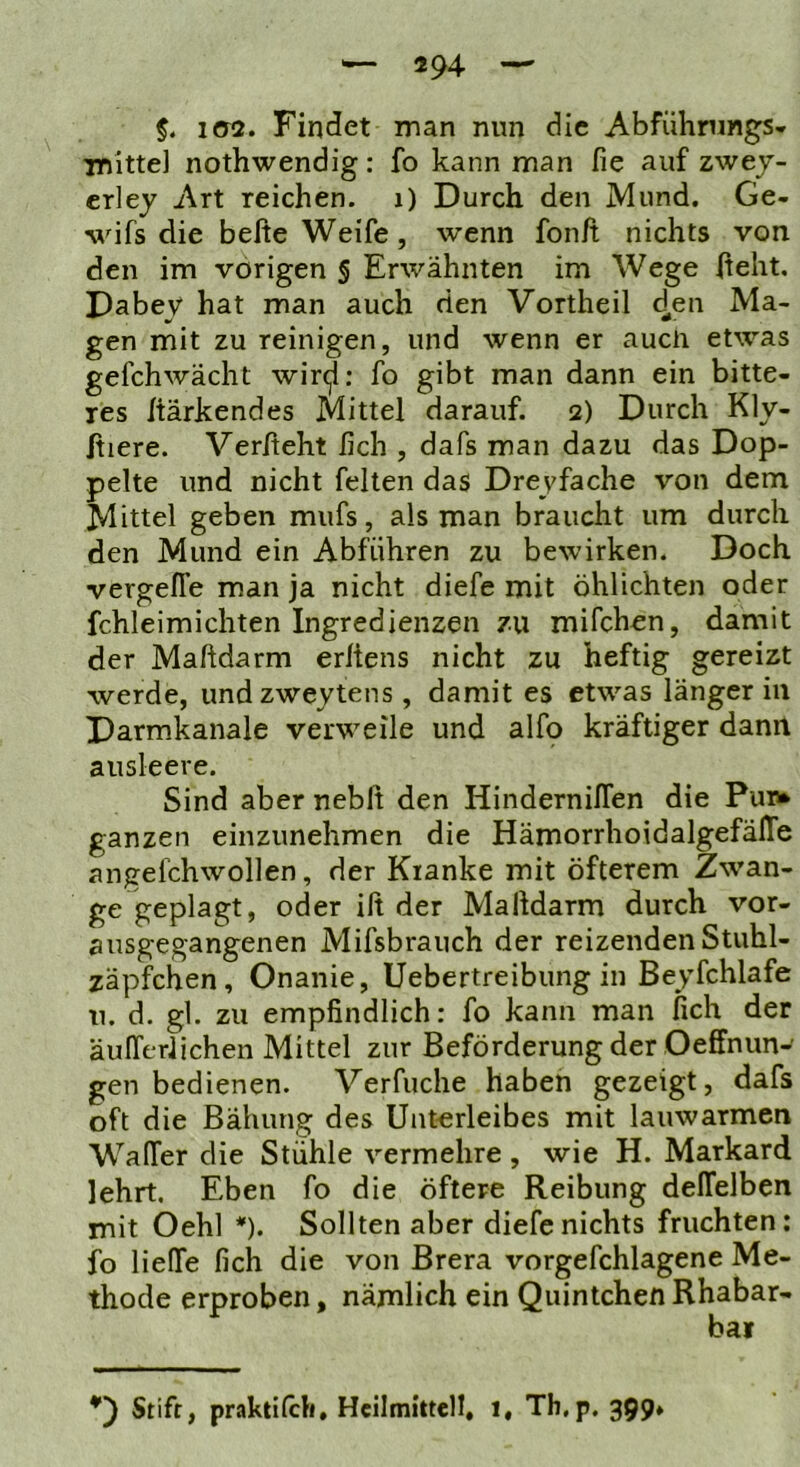 5. i<y2. Findet man nun die Abführungs- TTJitte) nothwendig: fo kann man fie auf zwej- crley Art reichen, i) Durch den Mund. Ge- wifs die befte Weife, wenn fon/t nichts von den im vorigen § Erwähnten im Wege (teilt, Dabey hat man auch den Vortheil 4^'^ gen mit zu reinigen, und wenn er aucti etwas gefchwächt wir^; fo gibt man dann ein bitte- res (tärkendes Mittel darauf. 2) Durch Kly- (tiere. Verlieht lieh , dafs man dazu das Dop- pelte und nicht feiten das Dreyfache von dem Mittel geben mufs, als man braucht um durch den Mund ein Abführen zu bewirken. Doch vergelTe man ja nicht diefe mit öhlichten oder fchleimichten Ingredienzen zu mifchen, damit der Maftdarm erltens nicht zu heftig gereizt werde, undzweytens , damit es etwas länger in Darmkanale verweile und alfo kräftiger dann ausleere. Sind aber neblt den HindernilTen die Pur* ganzen einzunehmen die HämorrhoidalgefälTe angefchwollen, der Kranke mit öfterem Zwan- ge geplagt, oder ift der Malldarm durch vor- ausgegangenen Mifsbraiich der reizenden Stuhl- zäpfchen, Onanie, Uebertreibung in Beyfchlafe u. d. gl. zu empfindlich: fo kann man fich der äulferlichen Mittel zur Beförderung der Oeffnun- gen bedienen. Verfuche haben gezeigt, dafs oft die Bähung des Unterleibes mit lauwarmen WalTer die Stühle vermehre , wie H. Markard lehrt. Eben fo die öftere Reibung delTelben mit Oehl *). Sollten aber diefe nichts fruchten: fo Helfe fich die von Brera vorgefchlagene Me- thode erproben, nämlich ein Quintchen Rhabar- bai Stift, praktilcli, Heilmittell, 1, Th,p. 399»