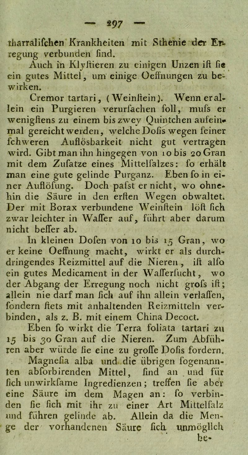 tharralifchen Krankheiten mit Sthenie dtfr Ets- regung verbunden find. Auch m KljJtieren zu einigen Unzen ilt fi« ein gutes Mittel, um einige Oeffnungen zu be- wirken. Cremor tartari, (Weinltein). Wenn er al- lein ein Purgieren verurfachen foll, mufs er wenigftens zu einem biszwey Quintchen aufein* mal gereicht werden, welche Dofis wegen feiner fchweren Auflösbarkeit nicht gut vertragen wird. Gibt man ihn hingegen von lobis 20 Gran mit dem Zufatze eines Mittelfalzes: fo erhält man eine gute gelinde Purganz. Eben fo in ei- ner Auflöfung. Doch pafst er nicht, wo ohne- hin die Säure in den erfien Wegen obwaltet. Der mit Borax verbundene Weinfiein löft fich zwar leichter in Wafler auf, führt aber darum nicht belTer ab. In kleinen Dofen von 10 bis 15 Gran, wo er keine Oeffnung macht, wirkt er als durch- dringendes Reizmittel auf die Nieren , ift alfo ein gutes Medicament in der WalTerfucht, wo der Abgang der Erregung noch nicht grofs ift; allein nie darf man fich auf ihn allein verlaffen, fondern Ifets mit anhaltenden Reizmitteln ver- binden, als z. B. mit einem China Decoct. Eben fo wirkt die Terra foliata tartari zu 15 bis 30 Gran auf die Nieren. Zum Abfüh- ren aber würde fie eine zu grolTe Dofis fordern. Magnefia alba und die übrigen fogenann- ten abforbirenden Mittel, find an und für fich unwirkfame Ingredienzen; treffen fie aber eine Säure im dem Magen an: fo verbin- den fie fich mit ihr zu einer Art Mittelfalz und führen gelinde ab. Allein da die Men- ge der vorhandenen Saure fich unmöglich be-