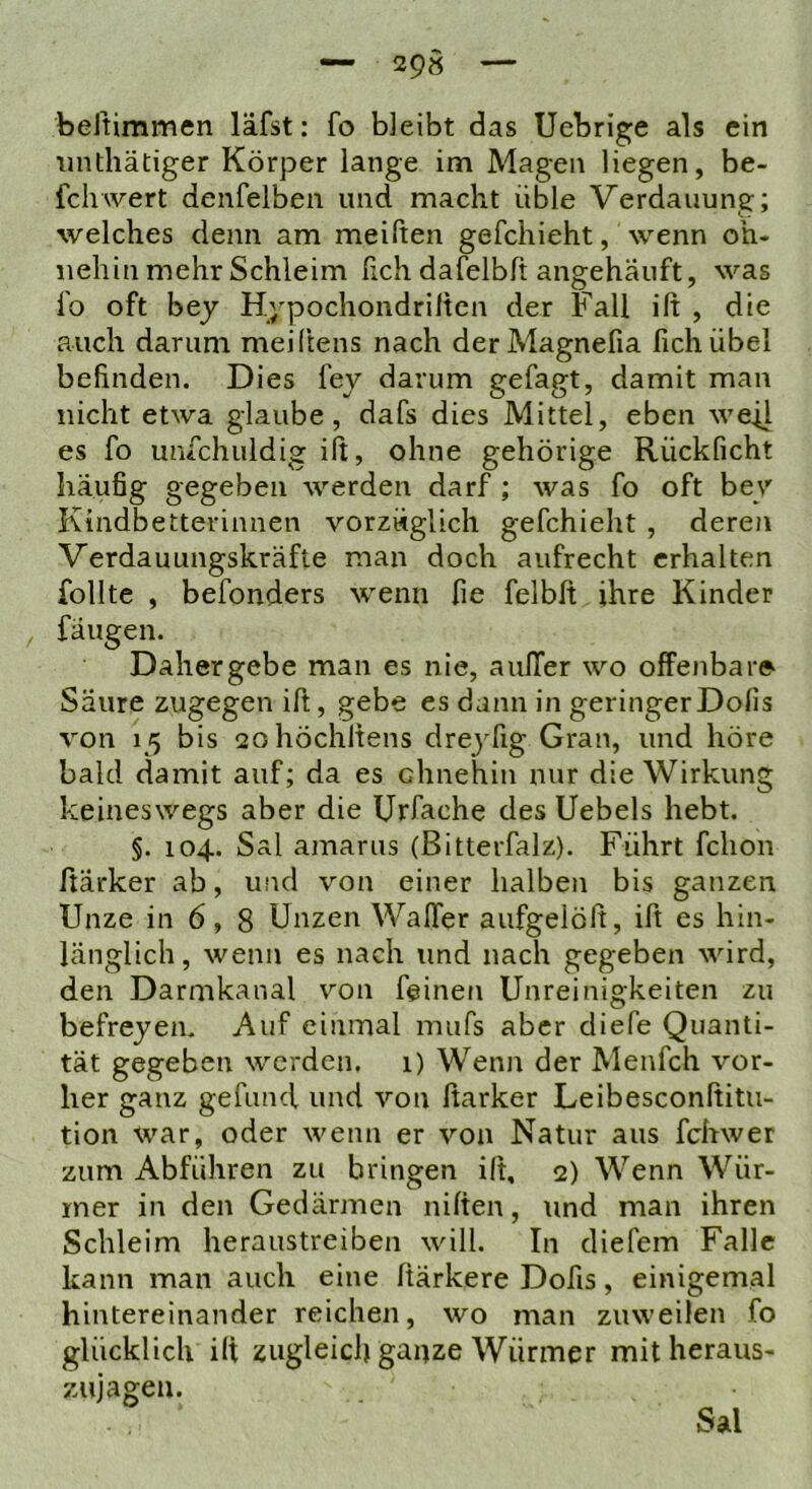 29» beltimmen läfst: fo bleibt das Uebrige als ein iinthätiger Körper lange im Magen liegen, be- fcliwert denfelben und macht üble Verdauung; welches denn am meiften gefchieht, wenn oh- nehin mehr Schleim fich dafelbft angehäuft, was l'o oft bey Hypochondrilten der Fall ift , die auch darum meiftens nach derMagnefia fich übel befinden. Dies fej darum gefagt, damit man nicht etwa glaube, dafs dies Mittel, eben wefl es fo unfchuldig ift, ohne gehörige Rückficht häufig gegeben werden darf; was fo oft ber Kindbetterinnen vorzüglich gefchieht , deren Verdauungskräfte man doch aufrecht erhalten follte , befonders wenn fie felbft ihre Kinder fangen. Daher gebe man es nie, aulTer wo offenbare Säure zugegen ift, gebe es dann in geringerDofis von 15 bis 2ohöchltens drej^fig Gran, und höre bald damit auf; da es ohnehin nur die Wirkung keineswegs aber die Urfache des Uebels hebt. §. 104. Sal amarus (Bitterfalz). Führt fclion ftärker ab, und von einer halben bis ganzen Unze in 6, 8 Unzen Waffer aufgelöft, ift es hin- länglich , wenn es nach und nach gegeben wird, den Darmkanal von feinen Unreinigkeiten zu befreyen. Auf einmal mufs aber diefe Quanti- tät gegeben werden. 1) Wenn der Menfch vor- her ganz gefund und von ftarker Leibesconftitu- tion war, oder wenn er von Natur aus fchwer zum Abführen zu bringen ift, 2) Wenn Wür- mer in den Gedärmen niften, tind man ihren Schleim heraustreiben will. In diefem Falle kann man auch eine ftärkere Dofis, einigemal hintereinander reichen, wo man zuweilen fo glücklich ift zugleich ganze Würmer mit heraus- zujagen. Sal