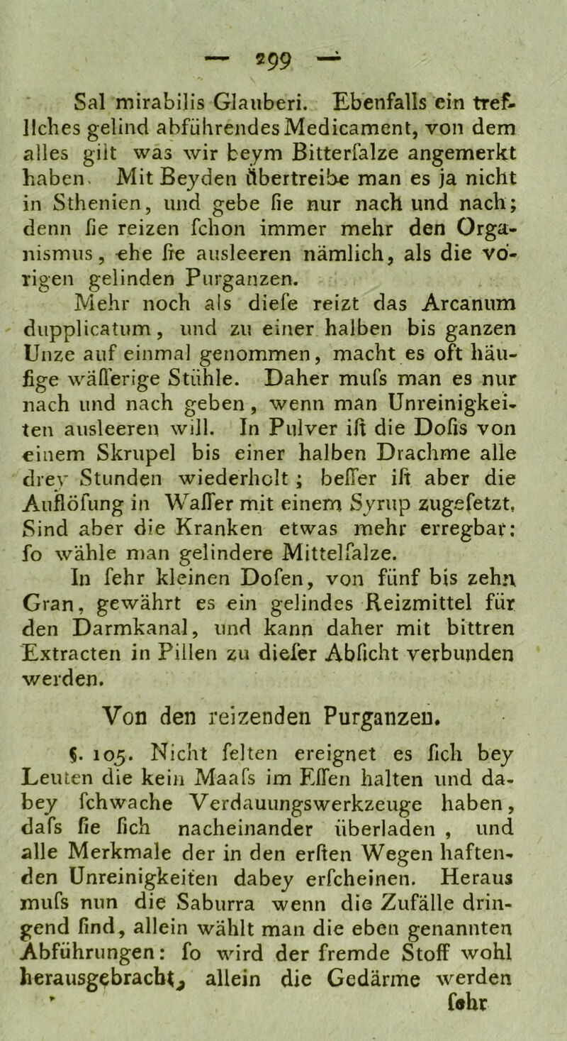 Sal mirabilis Glauben. Ebenfalls ein tref- llches gelind abführendes Medicament, von dem alles gilt was wir beym Bitterfalze angemerkt haben. Mit Beyden Übertreibe man es ja nicht in Sthenien, und gebe fie nur nach und nach; denn lie reizen fchon immer mehr den Orga- nismus, «he fie ausleeren nämlich, als die vo- rigen gelinden Purganzen. Mehr noch als diefe reizt das Arcanum diipplicatum, und zu einer halben bis ganzen Unze auf einmal genommen, macht es oft häu- fige wäll'erige Stühle. Daher mufs man es nur nach und nach geben, wenn man Unreinigkei- ten ausleeren will. In Pulver ifi die Dofis von einem Skrupel bis einer halben Drachme alle drev Stunden wiederholt ; belTer ifi aber die Auflöfung in WalTer mit einem Syrup zug.efetzt, Sind aber die Kranken etwas mehr erregbar; fo wähle n)an gelindere Mittelfalze. In fehr kleinen Dofen, von fünf bis zehn Gran, gewährt es ein gelindes Reizmittel für den Darmkanal, und kann daher mit bittren Extracten in Pillen zu diefer Abficht verbunden werden. Von den reizenden Purganzeu. 5. 105. Nicht feiten ereignet es fich bey Leuten die kein Maafs im Elfen halten und da- bey fchwache Verdauungswerkzeuge haben, dafs fie fich nacheinander überladen , und alle Merkmale der in den erften Wegen haften- den Unreinigkeiten dabey erfcheinen. Heraus mufs nun die Saburra wenn die Zufälle drin- gend find, allein wählt man die eben genannten Abführungen: fo wird der fremde Stoff wohl herausgebracbG allein die Gedärme werden ’ f®br