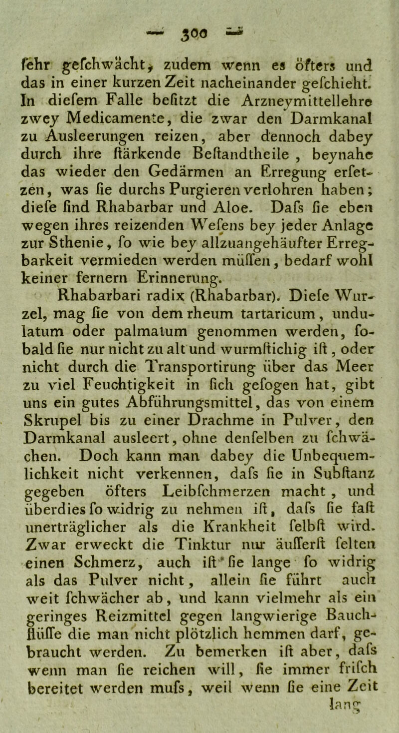 fehr gefchwächty zudem wenn es öfters und das in einer kurzen Zeit nacheinander gefchieht. In diefem Falle befitzt die Arznejmittellehre zwcy Medicamente, die zwar den Darmkanal zu Ausleerungen reizen, aber dennoch dabey durch ihre ftärkende Beftandtheile , bejnahe das wieder den Gedärmen an Erregung erfet- zen, was fie durchs Purgierenverlohren haben; diefe find Rhabarbar und Aloe, Dafs fie eben wegen ihres reizenden Wefens bey jeder Anlage zur Sthenie j fo wie bey allzuangehäufter Erreg- barkeit vermieden werden müffen, bedarf wohl keiner fernem Erinnerung. Rhabarbari radix (Rhabarbar). Diefe Wur- zel, mag fie von dem rheum tartaricum, undu- latum oder palmalum genommen werden, fo- bald fie nur nicht zu alt und wurmftichig ift , oder nicht durch die Transportirung über das Meer zu viel Feuchtigkeit in lieh gefogen hat, gibt uns ein gutes Abfiihrungsmittel, das von einem Skrupel bis zu einer Drachme in Pulver, den Darmkanal ausleert, ohne denfelben zu fchwä- chen. Doch kann man dabey die Unbequem- lichkeit nicht verkennen, dafs fie in Subftanz gegeben öfters Leibfehmerzen macht , und überdies fo widrig zu nehmen ift, dafs fie fall unerträglicher als die Krankheit felbft wird. Zwar erweckt die Tinktur nur äufTerlt feiten einen Schmerz, auch ift* fie lange fo widrig als das Pulver nicht, allein fie führt auch weit fchwächer ab, und kann vielmehr als ein geringes Reizmittel gegen langwierige Bauch- flüffe die man nicht plötzlich hemmen darf, ge- braucht werden. Zu bemerken ift aber, dafs wenn man fie reichen will, fie immer frifch bereitet werden mufs, weil wenn fie eine Zeit lang