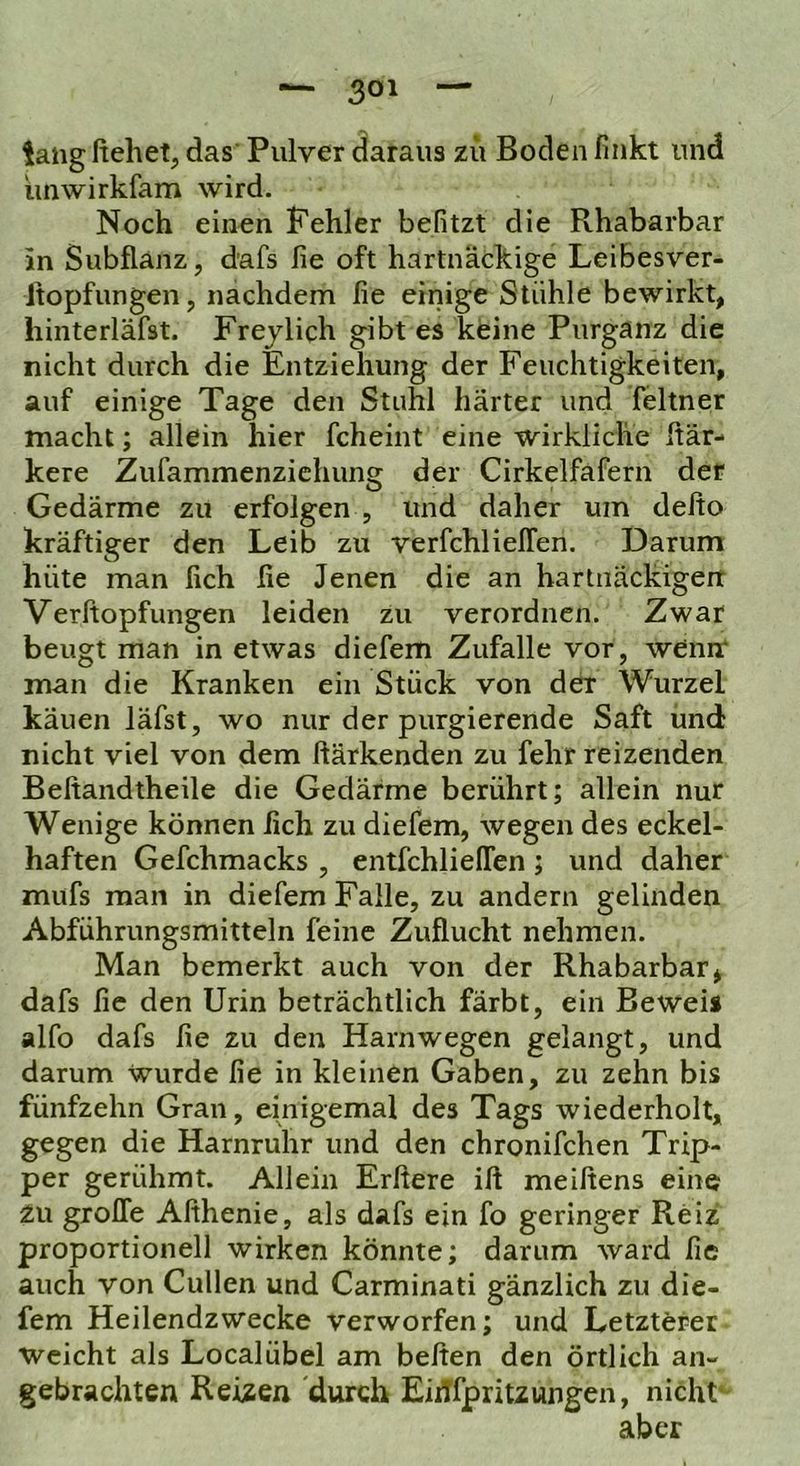 lang ftehet, das Pulver daraus zu Boden finkt und iinwirkfam wird. Noch einen Fehler befitzt die Rhabarbar in Subflanz, dafs fie oft hartnäckige Leibesver- Jtopfungen, nachdem fie einige Stühle bewirkt, hinterläfst. Frejlich gibt es keine Purganz die nicht durch die Entziehung der Feuchtigkeiten, auf einige Tage den Stuhl härter und feltner macht; allein hier fcheint eine wirkliche ftär- kere Zufammenzichung der Cirkelfafern der Gedärme zu erfolgen , und daher um delto kräftiger den Leib zu verfchlielfen. Darum hüte man lieh lie Jenen die an harlnäckigerr Verftopfungen leiden zu verordnen. Zwar beugt man in etwas diefem Zufalle vor, wenir man die Kranken ein Stück von der Wurzel käuen läfst, wo nur der purgierende Saft und nicht viel von dem ftärkenden zu fehr reizenden Beftandtheile die Gedärme berührt; allein nur Wenige können fich zu diefem, wegen des eckel- haften Gefchmacks , entfchlieflen; und daher mufs man in diefem Falle, zu andern gelinden Abführungsmitteln feine Zuflucht nehmen. Man bemerkt auch von der Rhabarbar, dafs fie den Urin beträchtlich färbt, ein Beweis alfo dafs fie zu den Harnwegen gelangt, und darum wurde fie in kleinen Gaben, zu zehn bis fünfzehn Gran, einigemal des Tags wiederholt, gegen die Harnruhr und den chronifchen Trip- per gerühmt. Allein Erfiere ift meiftens eine zu grolle Afihenie, als dafs ein fo geringer Reiz proportioneil wirken könnte; darum ward fie auch von Cullen und Carminati gänzlich zu die- fem Heilendzwecke verworfen; und Letzterer weicht als Localübel am beften den örtlich an- gebrachten Reizen durch EiiTfpritzungen, nicht* aber