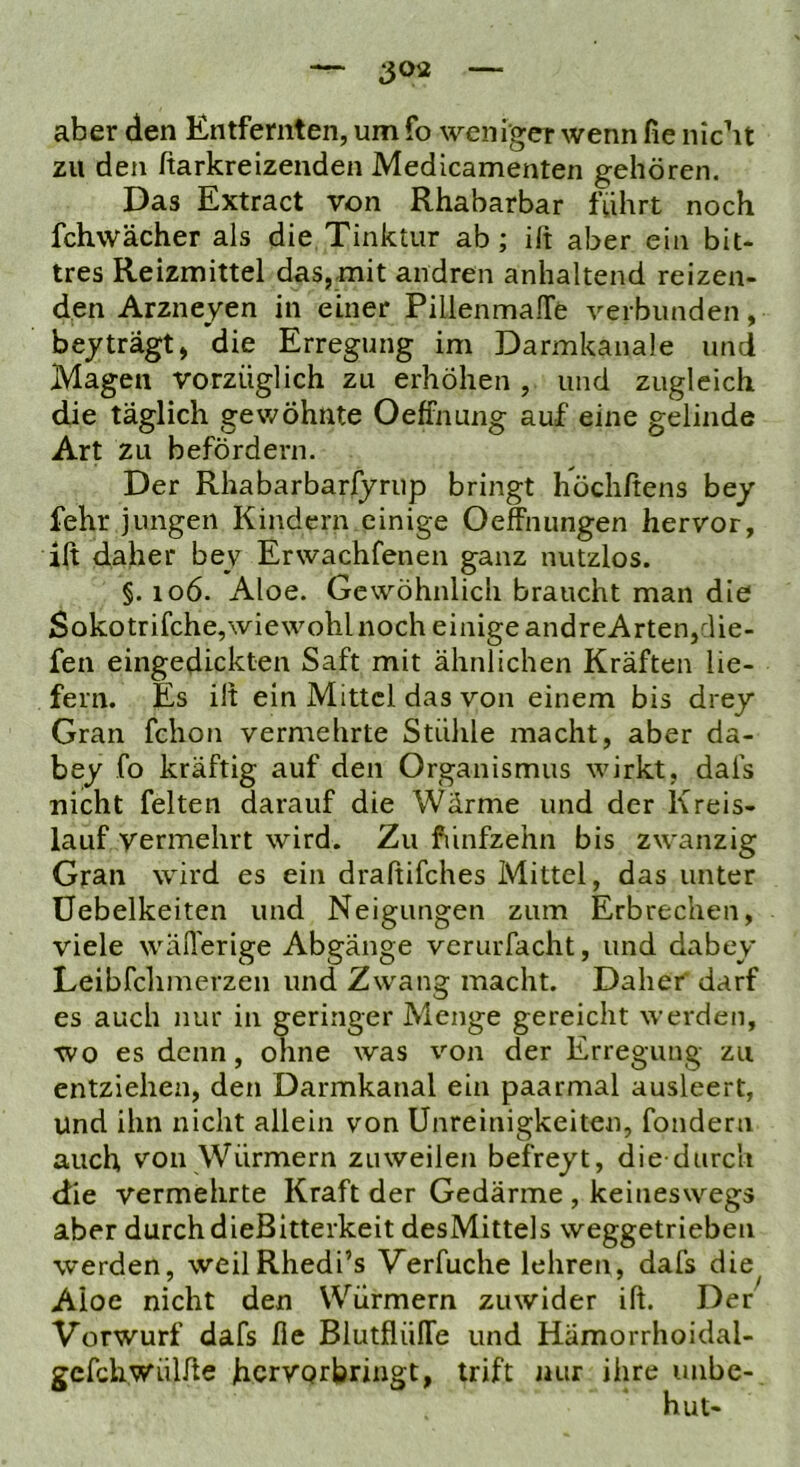 aber den Entfernten, um fo weniger wenn fie nicht zu den ßarkreizenden Medicamenten gehören. Das Extract von Rhabarbar fuhrt noch fchwächer als die Tinktur ab; ift aber ein bit- tres Reizmittel das, mit andren anhaltend reizen- den Arzneyen in einer PillenmalTe verbunden, bejträgt, die Erregung im Darmkanale und Magen vorzüglich zu erhöhen , und zugleich die täglich gewöhnte Oetfnung auf eine gelinde Art zu befördern. Der Rhabarbarfyrup bringt höchftens bey fehr jungen Kindern einige Oeffnungen hervor, ift daher bey Erwachfenen ganz nutzlos. §. 106. Aloe. Gewöhnlich braucht man die Sokotrifche,wiewohl noch einige andreArten,die- fen eingedickten Saft mit ähnlichen Kräften lie- fern. Es ilt ein Mittel das von einem bis drey Gran fchon vermehrte Stühle macht, aber da- bey fo kräftig auf den Organismus wirkt, dafs nicht feiten darauf die Wärme und der Kreis- lauf vermehrt wird. Zu fiinfzehn bis zwanzig Gran wird es ein draßifches Mittel, das unter Üebelkeiten und Neigungen zum Erbrechen, viele wäiTerige Abgänge verurfacht, und dabey Leibfclimerzeii und Zwang macht. Daher darf es auch nur in geringer Menge gereicht werden, wo es denn, ohne was von der Erregung zu entziehen, den Darmkanal ein paarmal ausleert, Und ihn nicht allein von Unreinigkeiten, fondern auch von Würmern zuweilen befreyt, die durch die vermehrte Kraft der Gedärme , keineswegs aber durch dieBitterkeit desMittels weggetrieben werden, weilRhedi’s Verfuche lehren, dafs die Aloe nicht den Würmern zuwider ift. Der Vorwurf dafs fie BlutflüITe und Hämorrhoidal- gcfchwülfte hcrvQrbringt, trift nur ihre unbe-