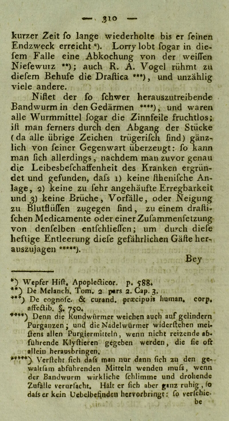 kurzer Zeit fo lange wiederholte bis er feinen Endzweck erreicht *). Lorry lobt fogar in die- fem Falle eine Abkochung von der vveiffen Niefewurz **); auch R. A. Vogel rühmt zu diefem Behufe die Draßica ***>, und unzählig viele andere. Niftet der fo fchwer herauszutreibende Bandwurm in den Gedärmen ****), und waren alle Wurmmittel fogar die Zinnfeile fruchtlos; ift man ferners durch den Abgang der Stücke (da alle übrige Zeichen trügerifch find) gänz- lich von feiner Gegenwart überzeugt: fo kann man fich allerdings, nachdem man zuvor genau di,e Leibesbefchaffenheit des Kranken ergrün- det und gefunden, dafs i) keine fthenifche An- lage , 2) keine zu fehr angehäufte Erregbarkeit und 3) keine Brüche, Vorfälle, oder Neigung zu Blutflüflen zugegen find, zu einem drafti- fchen Medicamente oder einer Zufammenfetzung von denfelben entfchlieffen; um durch diefe heftige Entleerung diefe gefährlichen Gälte her- auszujagen *****). Wepfer Hift* Apopletlicor. p. 588« De Melaoch, Tom. 2 pars 2. Cap. 3. ***) De cognofe. & curand. prxcipuis human« corp« afFedlib, §, 750« *■***) Denn die Kundwnrmer weichen auch auf gelindem Purganzen; und dieNadehvürmer widerftehen mei- öens allen Purgierrnittelfi, wenn nicht reizende ab- führende Klyfticren gegeben werden, die fie oft allein herausbringen, Verfteht fich dafs man nur dann fich zu den ge- waltläm abführenden Mitteln wenden muls, wenn der Bandwurm wirkliche fchlimme und drohende Zufälle verurfacht« Hält er fich aber ginz ruhig , fo dals er kein Uebelbelindeii hervorbringt; fo verfchic- be