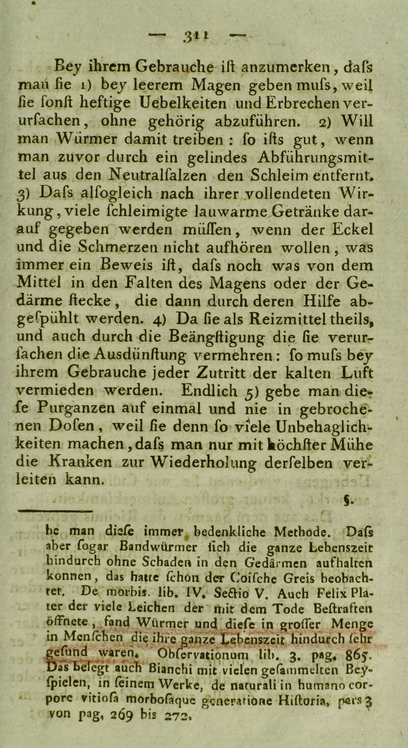 Bey ihrem Gebrauche ift anzumerken, dafs man iie i) bey leerem Magen geben mufs, weil fie fonft heftige Uebelkeiten und Erbrechen ver- urfachen, ohne gehörig abzuführen. 2) Will man Würmer damit treiben : fo ifts gut, wenn man zuvor durch ein gelindes Abführungsmit- tel aus den Neutralfalzen den Schleim entfernt. 3) Dafs alfogleich nach ihrer vollendeten Wir- kung, viele fchleimigte lauwarme Getränke dar- auf gegeben werden mülTen, wenn der Eckel und die Schmerzen nicht aufhören wollen, was immer ein Beweis iß, dafs noch was von dem Mittel in den Falten des Magens oder der Ge- därme decke, die dann durch deren Hilfe ab- gefpühlt werden. 4) Da fie als Reizmitteltheils, und auch durch die Beängftigung die fie verur- lachen die Ausdünftung vermehren; fo mufs bey ihrem Gebrauche jeder Zutritt der kalten Luft vermieden werden. Endlich 5) gebe man dicr fe Purganzen auf einmal und nie in gebroche- nen Dofen , weil fie denn fo viele Unbehaglich- keiten machen,dafs man nur mithöchfter Mühe die Kranken zur Wiederholung derfelben ver- leiten kann. 5. l)c man diele immer^ bedenkliche Methode. Daß aber fogar Bandwürmer lieh die ganze Lebenszeit hindurch ohne Schaden in den Gedärmen aufhalten können, das hatte fchön der Coifche Greis beobach- tet. De morbij. lib, IV, Se£Ho V. Auch Felix Pla- ter der viele Leichen der mit dem Tode Beftraften öffnete, fand Würmer und diefe in grofler Menge in Menfchen die ihre ganze iCebenszcit hindurch lehr Ölilcrvationuni lib, 3. pag, g6y. Das Belegt auch ßianchi mit vielen gefkmmeltcn ßey- (pielcn, in leinem Werke, denaruraliin humano cor- pore vitiola morboläque generatione Hiftoria, par.s 3 von pag, 2Ö9 bis 272.