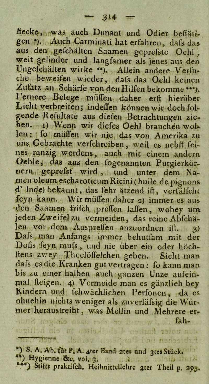 ftccke, was auch Dunant und Odicr beftäti. gen *). Auch Carminati hat erfahren, dafs das aus den gefchälten Saamen geprelste Oehl weit gelinder und langfamer als jenes aus den Ungelchältcn wirke **). Allein andere Verfu- che beweifen wieder, dafs das Oehl keinen 2ufatz an Schärfe von den Hilfen bekomme ***). Fernere Belege miiflen daher erft hierüber Licht verbreiten; indelTen können wir doch fol- gende ^efultate aus diefen Betrachtungen zie- hen. 1) Wenp wir diefes Oehl brauchen woh len; fo müflen wir nie das von Amerika zu uns, Gebrachte verfchreiben, weil es neblt fei- nes ranzig Werdens, auch mit einem andern Oehle, das aus den fogenannten Purgierkör- nera geprefst wird , und unter dem Na- rnen oleum escharoticumRicini (huile de pignons d’ Inde) bekannt, das fehr ätzend ift, verfälfcht fejn kann. Wir müflen daher 2) immer es aus den Saamen frifch ,prellen laflen, wobey um jeden Zweifel zu vermeiden, das reine Abfchä- len vor dem AusprelTen anzuordnen ilt. 3) Dafs man Anfangs immer behutfam mit der Dolis fe_yn mufs, und nie über ein oder höch- liens zwej Theelöffelchen geben. Sieht man dafs es die Kranken gut vertragen : fo kann man bis zu einer halben auch ganzen Unze aufein- mal fteigen. 4) Vermeide man es gänzlieh bey Kindern und fchwächlichen Perfonen, da es ohnehin nichts weniger als zuverläfsig die Wür- mer heraustreibt, was Mellin und Mehrere er- fah- S. A. Ab* fut P; A. ater Band 2tcs and 3rei Stück4 **) Hygienne &c. vol. 3. ***) Stil« praktifch. Heilmittellehre 2ter Thcil p. 293,