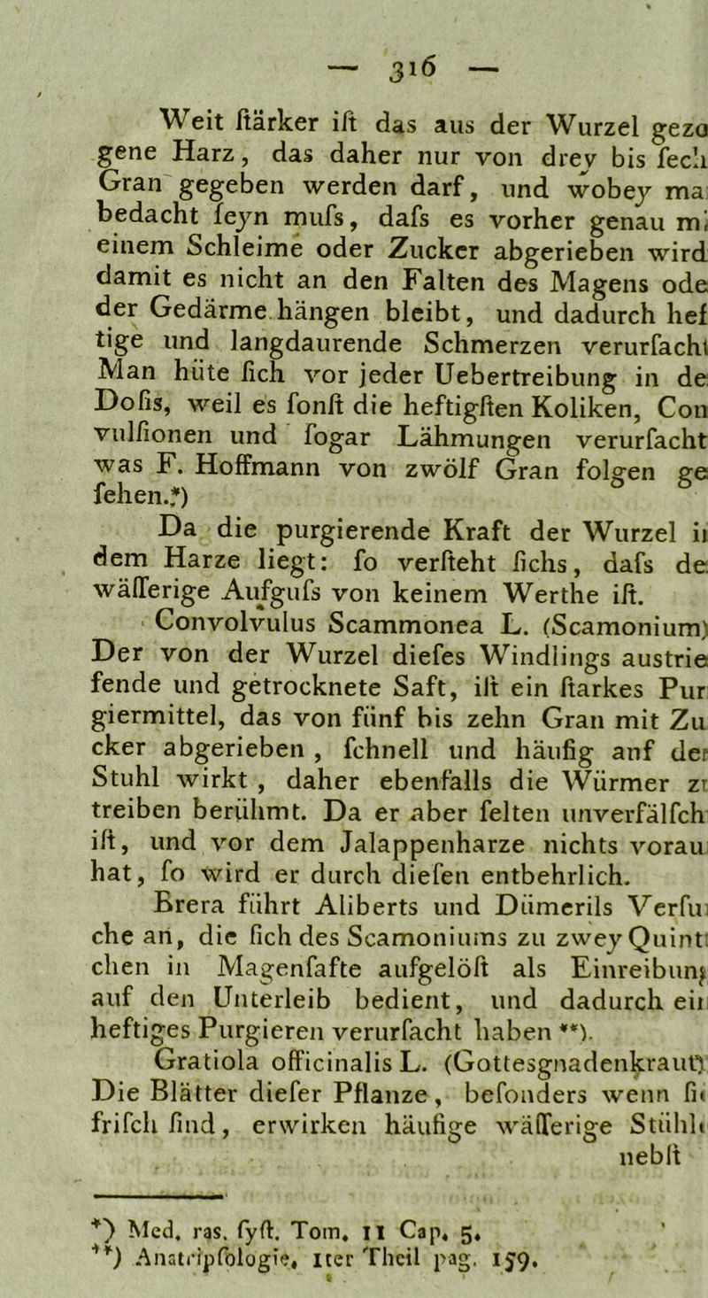 — — Weit ßärker ift das aus der Wurzel gezo gene Harz, das daher nur von drev bis fecli Gran gegeben werden darf, und wobej ma: bedacht fejn mufs, dafs es vorher genau einem Schleime oder Zucker abgerieben wird damit es nicht an den Falten des Magens ode der Gedärme hängen bleibt, und dadurch lief tige und langdaurende Schmerzen verurfachi Man hüte fich vor jeder Uebertreibung in de Dofis, weil es fonß die heftigften Koliken, Con vulfionen und fogar Lähmungen verurfacht was K. Hoffmann von zwölf Gran folgen ge fehen.?) ° ^ Da die purgierende Kraft der Wurzel ii dem Harze liegt: fo verfteht lichs, dafs de wälTerige Aufgufs von keinem Werthe ift. Convolvulus Scammonea L. (Scamonium) Der von der Wurzel diefes Windlings austrie fende und getrocknete Saft, ift ein ftarkes Pur giermittel, das von fünf bis zehn Gran mit Zu cker abgerieben , fchnell und häufig anf der Stuhl wirkt , daher ebenfalls die Würmer zt treiben berühmt. Da er aber feiten unverfälfeh ift, und vor dem Jalappenharze nichts voran hat, fo wird er durch diefen entbehrlich. Brera führt Aliberts und Dümcrils Verfu) che an, die fich des Scamoniums zu zwey Quint: dien in Magenfafte aufgelöft als Einreibung auf den Unterleib bedient, und dadurch eii heftiges Purgieren verurfacht haben **). Gratiola officinalis L. (Gottesgnadenkrauti Die Blätter diefer Pflanze, befonders wenn fi» frifchfind, erwirken häufige wälTerige Stühh neblt *') Med. ras. fyft. Tom. il Cap« 5, .■\natripfologie, iter Thcil pag. 159,