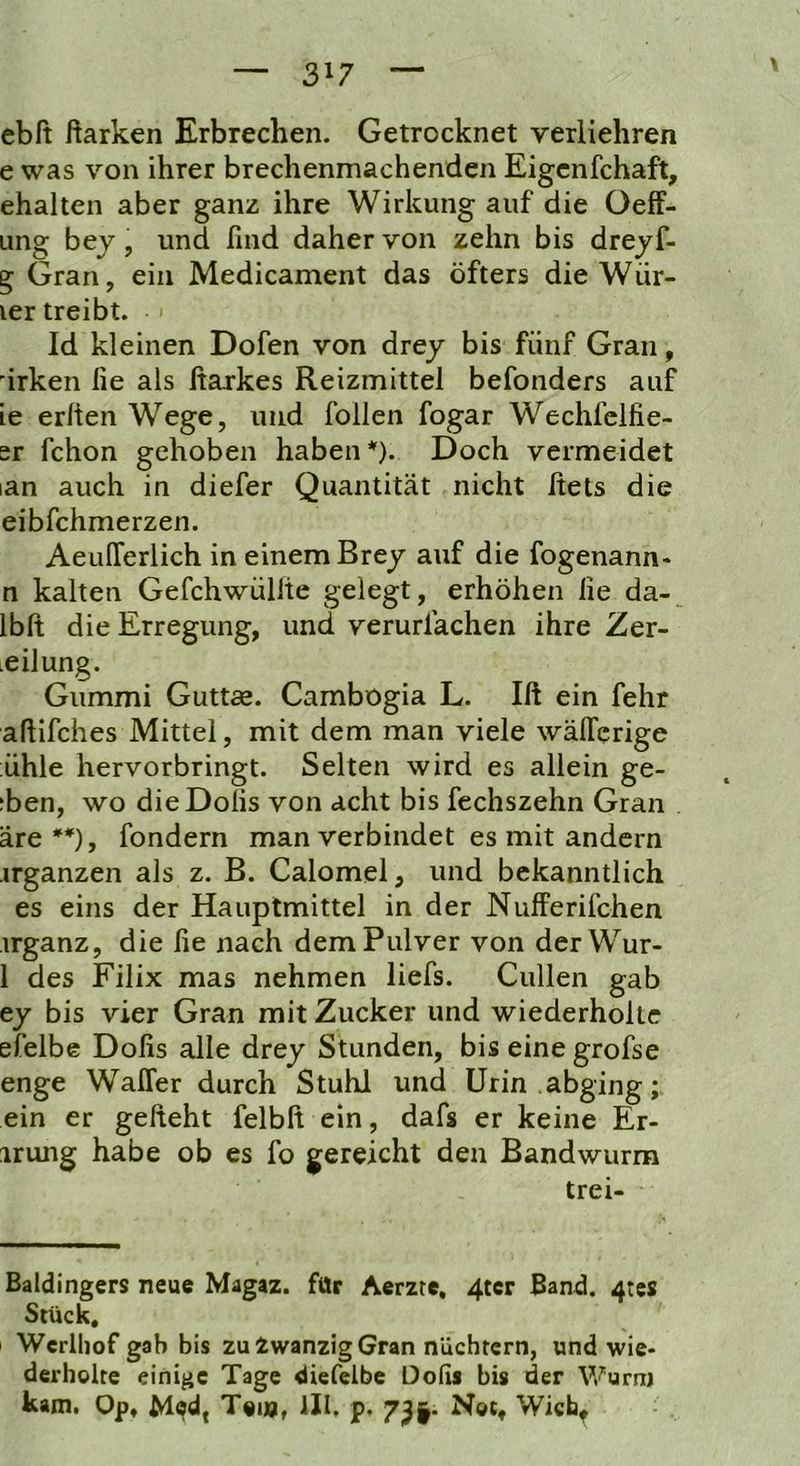 ebft ftarken Erbrechen. Getrocknet veriiehren e was von ihrer brechenmachenden Eigcnfchaft, ehalten aber ganz ihre Wirkung auf die üeff- ung bej, und find daher von zehn bis dreyf- g Gran, ein Medicament das öfters die Wür- ver treibt. Id kleinen Dofen von drej bis fünf Gran, ürken fie als ßarkes Reizmittel befonders auf ie erlien Wege, und follen fogar Wechfclfie- er fchon gehoben haben*). Doch vermeidet lan auch in diefer Quantität nicht ftets die eibfchmerzen. AeuITerlich in einem Brej auf die fogenann- n kalten Gefchwüllte gelegt, erhöhen lie da- Ibft die Erregung, und verurlächen ihre Zer- teilung. Gummi Guttae. Cambogia L. Ift ein fehr aftifches Mittel, mit dem man viele wälTcrige ühle hervorbringt. Selten wird es allein ge- ;ben, wo dieDolis von acht bis fechszehn Gran äre**), fondern man verbindet es mit andern ergänzen als z. B. Calomel, und bekanntlich es eins der Hauptmittel in der Nufferifchen irganz, die fie nach dem Pulver von derWur- 1 des Filix mas nehmen liefs. Cullen gab ej bis vier Gran mit Zucker und wiederholte efelbe Dofis alle drey Stunden, bis eine grofse enge Waffer durch Stuhl und Urin abging; ein er gefteht felbft ein, dafs er keine Er- irung habe ob es fo gereicht den Bandwurm trei- Baldingers neue Magaz. für Aerzte, 4tcr Band. 4tcs Stück. ' Werlliof gab bis zu Zwanzig Gran nüchtern, und wie- derholte einige Tage diefelbc Oofis bis der Wurnj kam. Op. Möd, Toi», ill, p. 7^|. Not, Wich^