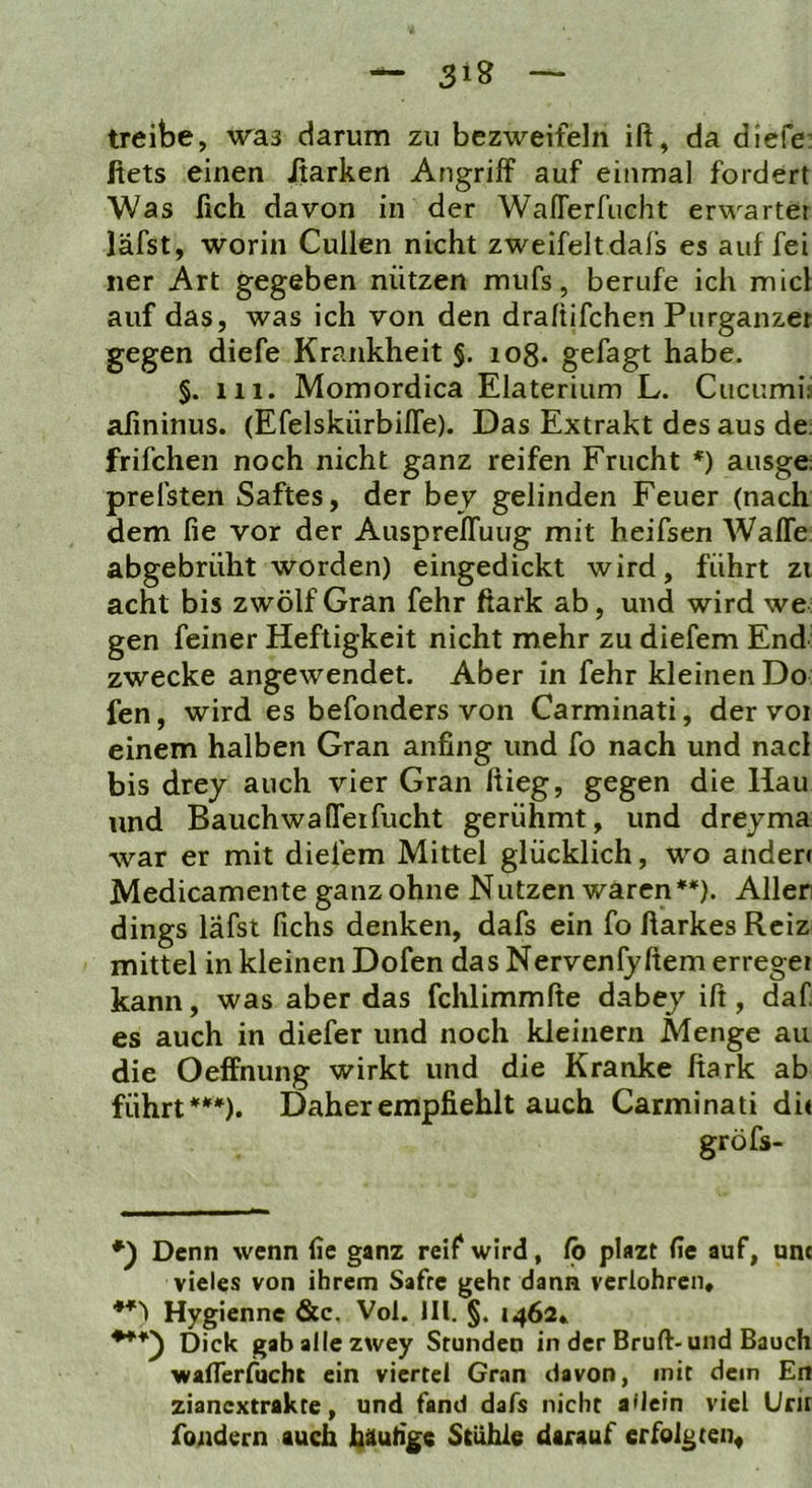 treibe, \ra3 darum zu bezweifeln ift, da diefe: fiets einen Jßarken Angriff auf einmal fordert Was (ich davon in der WafTerfiicht erwartet läfst, worin Cullen nicht zweifeltdafs es auf fei ner Art gegeben nützen mufs, berufe ich micl auf das, was ich von den draftifchen Purganzet gegen diefe Krankheit §. 108. gefagt habe. §. m. Momordica Elaterium L. Cucumia afininus. (Efelskürbiffe). Das Extrakt des aus de; frifchen noch nicht ganz reifen Frucht *) ausge: prefsten Saftes, der bey gelinden Feuer (nach dem fie vor der AusprefTuug mit heifsen Waffe abgebrüht worden) eingedickt wird, führt zi acht bis zwölf Gran fehr ßark ab, und wird we gen feiner Heftigkeit nicht mehr zu diefem End zwecke angewendet. Aber in fehr kleinen Do fen, wird es befonders von Carminati, der voi einem halben Gran anfing und fo nach und nacl bis drey auch vier Gran ßieg, gegen die Hau und Bauchwalfeifucht gerühmt, und dreyma war er mit diefem Mittel glücklich, wo ändert Medicamente ganz ohne Nutzen waren ♦*). Allen dings läfst fichs denken, dafs ein fo fiarkes Reiz mittel in kleinen Dofen das Nervenfyffem erreget kann, was aber das fchlimmfte dabey ift, daf es auch in diefer und noch kleinern Menge au die Oeffnung wirkt und die Kranke ftark ab führt***). Daher empfiehlt auch Carminati di< gröfs- *) Denn wenn fie ganz reif wird, fb plazt fie auf, um vieles von ihrem Safre geht dann verlohren, Hygienne &c. Vol. JIl. §. 1462» ***) Dick gabailezwey Stunden in der Bruft-und Bauch waflerfucht ein viertel Gran davon, mit dem En zianextrakte, und fand dafs nicht allein viel Urir foiidern auch häufige Stühle darauf erfolg ten^