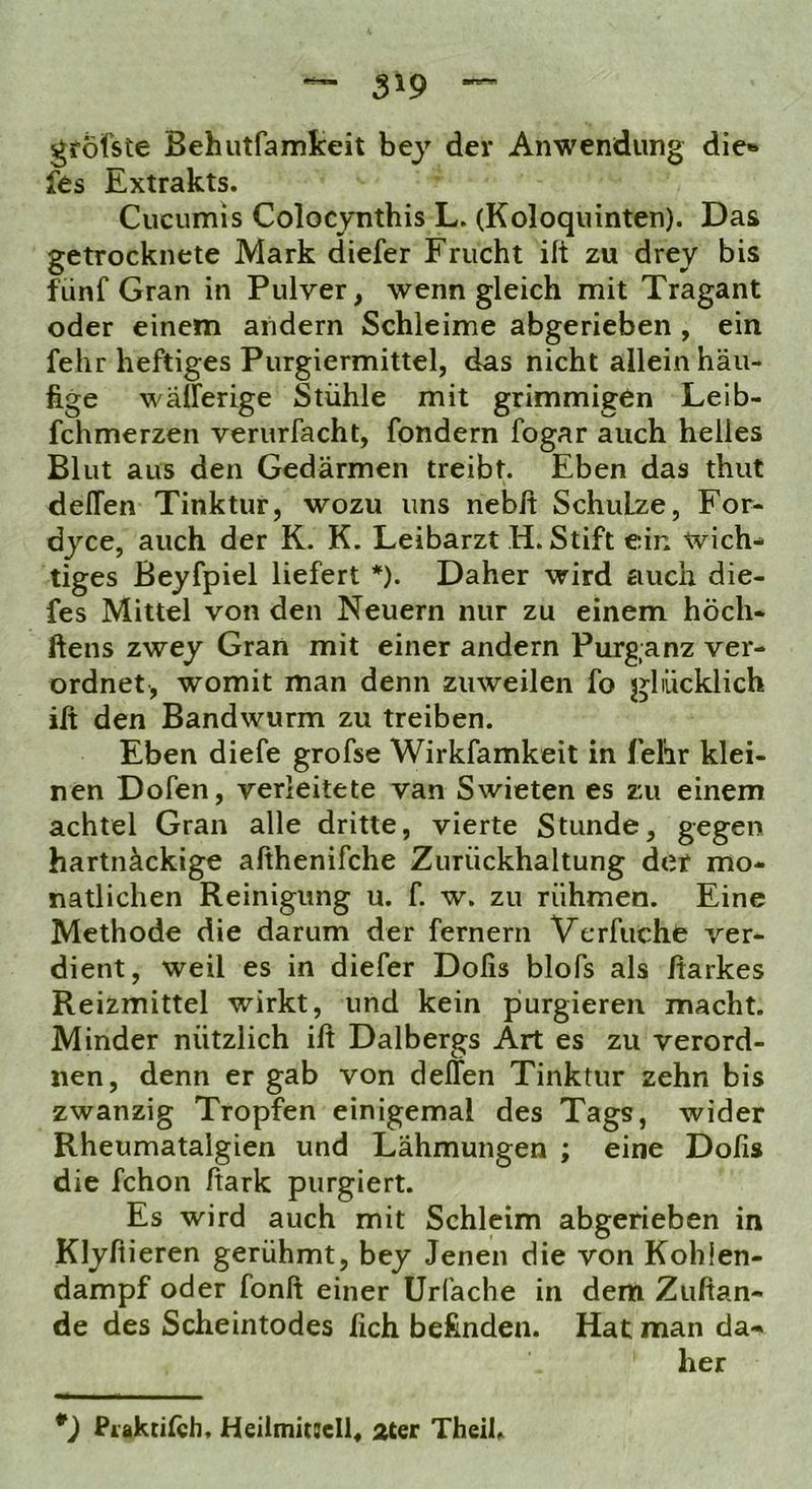 grofste Behutfamkeit bej' der Anwendung die» fes Extrakts. Cucumis Colocynthis L. (Koloquinten). Das getrocknete Mark diefer Frucht ift zu drey bis fünf Gran in Pulver, wenngleich mit Tragant oder einem andern Schleime abgerieben , ein fehr heftiges Purgiermittel, das nicht allein häu- fige wälferige Stühle mit grimmigen Leib- fchmerzen verurfacht, fondern fogar auch helles Blut aus den Gedärmen treibt. Eben das thut delTen Tinktur, wozu uns nebit Schulze, For- dyce, auch der K. K. Leibarzt H. Stift ein wich- tiges Beyfpiel liefert *). Daher wird auch die- fes Mittel von den Neuern nur zu einem höch- ftens zwey Gran mit einer andern Purganz ver- ordnet, womit man denn zuweilen fo glücklich ilt den Bandwurm zu treiben. Eben diefe grofse Wirkfamkeit in fellr klei- nen Dofen, verleitete van Swieten es zu einem achtel Gran alle dritte, vierte Stunde, gegen hartnäckige afthenifche Zurückhaltung der mo- natlichen Reinigung u. f. w. zu rühmen. Eine Methode die darum der fernem Vcrfuche ver- dient, weil es in diefer Dofis blofs als fiarkes Reizmittel wirkt, und kein purgieren macht. Minder nützlich ilt Dalbergs Art es zu verord- nen, denn er gab von delTen Tinktur zehn bis zwanzig Tropfen einigemal des Tags, wider Rheumatalgien und Lähmungen ; eine Dofis die fchon Ifark purgiert. Es wird auch mit Schleim abgerieben in Klyfiieren gerühmt, bey Jenen die von Kohien- dampf oder fonft einer ürfache in dem Zufian- de des Scheintodes fich befinden. Hat man da- her *) Piaktilch, Heilmitiell, ater Theih