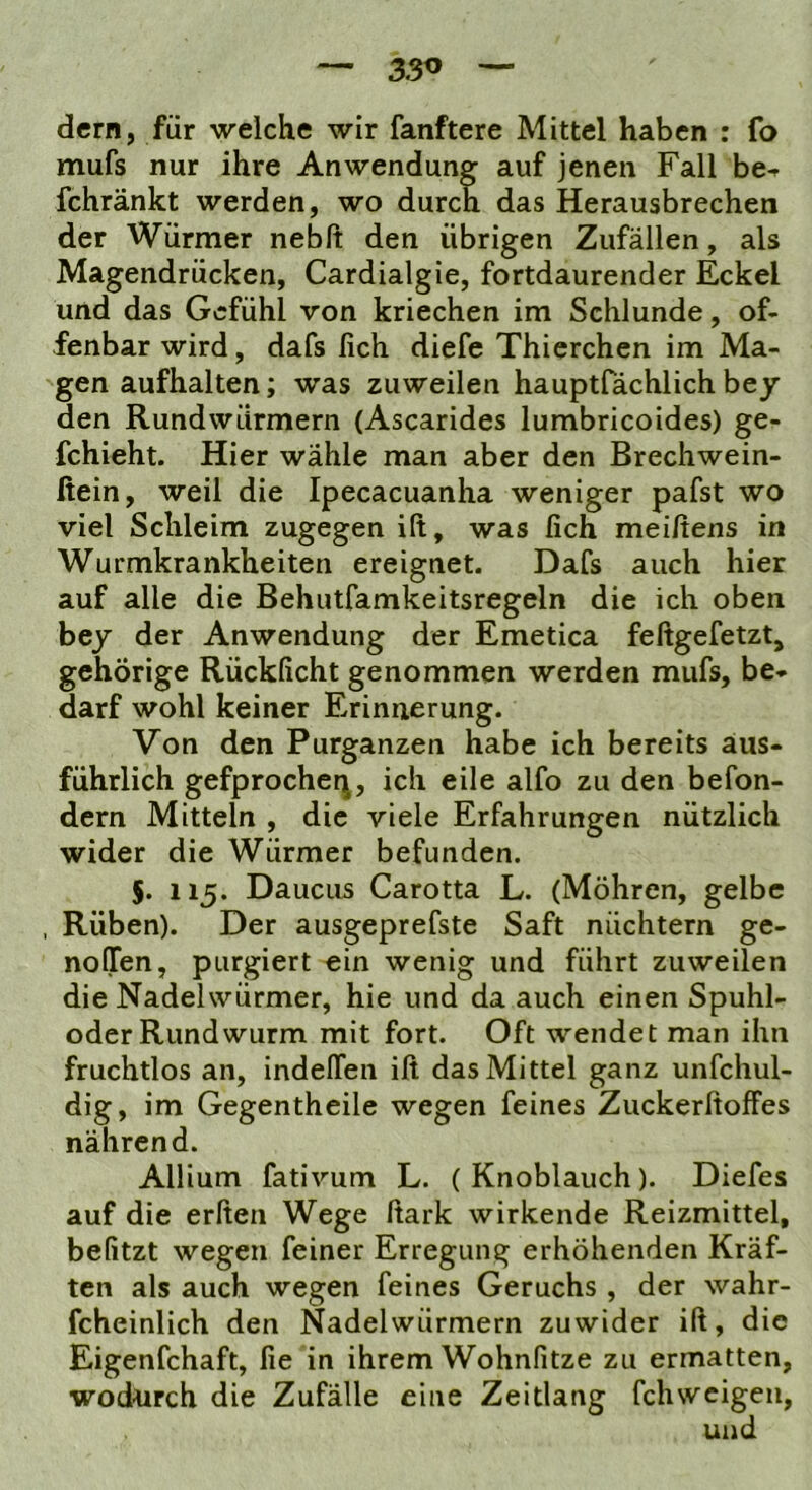 dem, für welche wir fanftere Mittel haben : fo mufs nur ihre Anwendung auf jenen Fall be- fchränkt werden, wo durch das Herausbrechen der Würmer nebft den übrigen Zufällen, als Magendrücken, Cardialgie, fortdaurender Eckel und das Gefühl von kriechen im Schlunde, of- fenbar wird, dafs fich diefe Thicrchen im Ma- gen aufhalten; was zuweilen hauptfächlich hey den Rundwürmern (Ascarides lumbricoides) ge- fchieht. Hier wähle man aber den Brechwein- ßein, weil die Ipecacuanha weniger pafst wo viel Schleim zugegen ift, was fich meiftens in Wurmkrankheiten ereignet. Dafs auch hier auf alle die Behutfamkeitsregeln die ich oben bej der Anwendung der Emetica feftgefetzt, gehörige Rückficht genommen werden mufs, be- darf wohl keiner Erinnerung. Von den Purganzen habe ich bereits aus- führlich gefprocheq, ich eile alfo zu den befon- dern Mitteln , die viele Erfahrungen nützlich wider die Würmer befunden. 5. 115. Daucus Carotta L. (Möhren, gelbe , Rüben). Der ausgeprefste Saft nüchtern ge- noOfen, purgiert ein wenig und führt zuweilen die Nadelwürmer, hie und da auch einen Spuhl- oder Rund wurm mit fort. Oft wendet man ihn fruchtlos an, indelTen ift das Mittel ganz unfchul- dig, im Gegentheile wegen feines Zuckerftoffes nährend. Allium fativum L. (Knoblauch). Diefes auf die erften Wege ftark wirkende Reizmittel, befitzt wegen feiner Erregung erhöhenden Kräf- ten als auch wegen feines Geruchs , der wahr- fcheinlich den Nadelwürmern zuwider ift, die Eigenfchaft, fie in ihrem Wohnfitze zu ermatten, wodurch die Zufälle eine Zeitlang fehweigen,